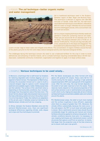 Carbon in drylans soils—Multiple essential functions18
> EXEMPLE | Des techniques variées à utiliser avec discernement…
In Morocco, a technique that is well known by foresters
for restoring degraded soils involves digging a pit or a
segment of bench terrace. This depression is filled humus,
whereas the excavated mineral soil is used to build a
crescent-shaped ridge to capture runoff, transported
sediment and available organic matter. Multipurpose trees
are then planted. The surface of the catchment area is,
depending on the local aridity conditions, four- to seven-
fold larger than the projection area of the tree crown. The
tenant farmer places highly decomposed manure around
the trees while being careful not to burn the surface roots if
it is a fruit tree stand. Finally, this method is an adaptation
of the zaï pits used in Sahelian areas but tailored to the
Mediterranean climate and fruit tree cropping.
In Africa, between the Sudano-Sahelian zone and the
semiarid Mediterranean zone, there are significant
ecological differences regarding climate, soils, slopes
and crops and thus techniques to promote:
 In the Sahel, landscapes are often formed with long
glacis with gradual 2% slopes. Heavy rains fall for 3-4
months during the hot season, resulting in high potential
evapotranspiration (PET) and rapid growth of the vegetation
cover. After the rains stop, the crop harvest depends on
the extent of soil water reserves to form the seeds. These
reserves mainly depend on the physical properties of the
soil surface (erosion crust or sedimentation) and upstream
runoff, which is why ridging and especially zaï are of interest
as these techniques concentrate available water and nutrients
around the plants.
 In Mediterranean areas, the relief is much more marked
and the surface roughness is less efficient, especially
when there is a slope of greater than 15%. Moreover, the
climate differs substantially because the rains occur in
the cold season; the PET is much lower and plant growth
is slower. Micro-catchments around trees should thus be
considerably larger for watering and manure and mineral
fertilizers should be applied to enhance tree growth. As the
climatic conditions become more arid, it is necessary to
use cropping techniques and mechanical erosion control
structures that capture runoff from an area four- to twenty-
fold larger than the projection area of the tree crowns so
as to ensure multi-year crop growth.
From Roose et al., 2011.
> EXAMPLE | Various techniques to be used wisely…
Zaï is traditional technique used in the Sudano-
Sahelian region of Mali, Niger and Burkina Faso.
This technique is efficient in regions with 300-850
mm/year of rainfall. Under 300 mm, the half-moon
microcatchment technique is more efficient, while above
850 mm water no longer infiltrates the soil and seeds
become waterlogged and die, with a concomitant risk
of runoff and erosion.
Zaï is a unique cropping technique whereby seeds are
planted in small pits containing manure and water.
These pits are around 30-40 cm diameter and 10-15
cm deep. The distance between pits is 70-80 cm, or
almost 10 000 pits/ha. The pits are dug manually with
a hoe, perpendicular to the slope and staggered. The
excavated soil is piled downslope from the pits, forming
a semi-circular ridge to retain water and mitigate wind effects. The concentration of organic fertilizer around the foot
of the plants just prior to the first rains helps restore biological activity and improves biological fertility.
The challenges facing this technique concern the need to use a balanced fertilizer for the crop in order to avoid
deficiencies and attracting of harmful insects. Zaï is a simple technique requiring considerable labour (40-60 man-
days/year), substantial community involvement, organization and logistics to apply it on large surface areas.
> FOCUS | The zaï technique—better organic matter
and water management
Sowing millet in Benin.
P. Silvie © IRD
 