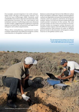 Combating desertification, carbon storage and mitigating global warming 25
For example, annual irrigation (1 m) with calcium-
laden water (40 mg/l concentration) releases 12 g
of CO2
/m2
/year (Schlesinger, 2000). Similarly, some
stakeholders have shown that natural relatively acidic
precipitation increases CO2
loss and reduces soil
carbonate contents. Conflicting results were obtained
in other studies, suggesting that irrigation in semiarid
regions can lead to low (yet positive and significant)
inorganic soil carbon sequestration.
These often contradictory experimental results
could be explained by the different inorganic carbon
contributions in the global carbon cycle.
Balances and exchanges between the different carbon
forms (secondary carbonates, organic and atmospheric
carbon) are dependent on many environmental factors
(climate, land-use patterns and forms of inorganic
carbon). Hence, it is still very hard to understand and
readily predict variations in this system. The only
current studies on this issue are located in Arizona.
Further studies on inorganic carbon dynamics are
needed in other regions and with different inorganic
carbon qualities and contents in order to identify
general trends in the dynamics of inorganic carbon
reserves in the global carbon cycle.
 In situ measurement (soil sampling) of soil carbon and
carbonate contents using infrared spectrometry in Tunisia
under the RIME-PAMPA project (www.rime-pampa.net).
© N. Brahim
 