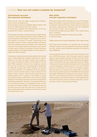 > FOCUS | How can soil carbon contents be measured?
Conventional accurate
but expensive techniques
There are two main soil carbon measurement methods,
both of which are destructive:
 wet oxidation (such as the Walkley-Black method, with
the Anne method being the French variant)
 combustion methods with determination of the CO2
produced (IR, titration, conductimetry).
The principle of oxidation methods is the direct determination
of organic carbon following organic matter oxidation via
excess potassium bichromate in sulphuric acid at 135°C.
The quantity of chrome III+
formed, proportional to the
soil organic carbon content, is determined by colorimetry.
However, oxidation may be incomplete, which means that
only part of the organic carbon is extracted, which seems
to be the case in tropical or carbonate-rich soils. Moreover,
handling pollutive and highly allergenic bichromates is a
health and safety problem.
Combustion methods have thus been preferred for several
years. These elementary analysis methods are used to
determine the total soil carbon (organic and inorganic).
The most conventional method, as described in the NF
ISO 10694 standard, involves micro-weighing (around
25 mg), flash combustion, chromatographic separation
of molecular nitrogen and carbon dioxide, and thermal
conductivity detection. It is essential to know the inorganic
carbon content from the outset in order to determine the
organic carbon content, otherwise the sample has to be
decarbonated prior to analysis. This method is highly
accurate but expensive (around €5-10 for a 25 mg sample)
because of the analysis procedure and the time required for
soil sample preparation. Moreover, the representativeness
of the measured sample is problematic given the low
analysed soil sample weights. The samples should thus
be finely ground (to less than 250 µm) to avoid some of
these representativeness problems, but this will increase
the measurement cost.
New faster
and less expensive techniques
O’Rourke & Holden (2011) estimate the cost of the Walkley-
Black wet oxidation methods at €2.6 per sample and the dry
combustion method at €15 per sample. New less expensive
soil carbon measurement methods have been developed
over the last 10 years. They are based on:
 near-infrared spectroscopy (NIRS), which costs around
€0.5-1.2/sample
 laser-induced breakdown spectroscopy (LIBS)
 neutron probes.
Skilled operators are required regardless of the method used.
With these three methods, soil samples can be directly
analysed without any pre-preparation (grinding, sieving),
but they usually require calibration generally via reference
(soil) databases.
Current research seems to be focused more intensely on the
use of NIRS techniques, which have been used for several
years for studying plant materials and litter. Since the 1970s,
NIRS has been used in soil studies to characterize soil organic
matter. This method has been widely used since the 1990s.
These and more recent studies have shown that it is possible
to quite adequately calibrate spectra in the near infrared
spectrum to determine soil carbon and nitrogen contents.
Some studies have focused more specifically on dryland
soils. Recent studies have shown that NIRS technology quite
accurately differentiates soil organic and inorganic carbon,
which is a very tedious process with conventional methods.
Finally, studies are currently focused on in situ measurements,
thus overcoming the need for sample preparation (drying,
grinding), which is often long and tedious.
26
In situ measurement (soil sampling) of soil carbon and
carbonate contents using infrared spectrometry in Tunisia.
The portable spectrometer and contact probe are seen
the ground.
©N.Brahim
 