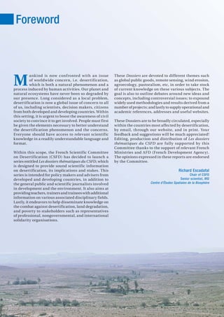 1
ankind is now confronted with an issue
of worldwide concern, i.e. desertification,
which is both a natural phenomenon and a
process induced by human activities. Our planet and
natural ecosystems have never been so degraded by
our presence. Long considered as a local problem,
desertification is now a global issue of concern to all
of us, including scientists, decision makers, citizens
from both developed and developing countries. Within
this setting, it is urgent to boost the awareness of civil
society to convince it to get involved. People must first
be given the elements necessary to better understand
the desertification phenomenon and the concerns.
Everyone should have access to relevant scientific
knowledge in a readily understandable language and
format.
Within this scope, the French Scientific Committee
on Desertification (CSFD) has decided to launch a
series entitled Les dossiers thématiques du CSFD, which
is designed to provide sound scientific information
on desertification, its implications and stakes. This
series is intended for policy makers and advisers from
developed and developing countries, in addition to
the general public and scientific journalists involved
in development and the environment. It also aims at
providingteachers,trainersandtraineeswithadditional
information on various associated disciplinary fields.
Lastly, it endeavors to help disseminate knowledge on
the combat against desertification, land degradation,
and poverty to stakeholders such as representatives
of professional, nongovernmental, and international
solidarity organisations.
These Dossiers are devoted to different themes such
as global public goods, remote sensing, wind erosion,
agroecology, pastoralism, etc, in order to take stock
of current knowledge on these various subjects. The
goal is also to outline debates around new ideas and
concepts, including controversial issues; to expound
widely used methodologies and results derived from a
number of projects; and lastly to supply operational and
academic references, addresses and useful websites.
These Dossiers are to be broadly circulated, especially
within the countries most affected by desertification,
by email, through our website, and in print. Your
feedback and suggestions will be much appreciated!
Editing, production and distribution of Les dossiers
thématiques du CSFD are fully supported by this
Committee thanks to the support of relevant French
Ministries and AFD (French Development Agency).
The opinions expressed in these reports are endorsed
by the Committee.
Richard Escadafal
Chair of CSFD
Senior scientist, IRD
Centre d’Études Spatiales de la Biosphère
Foreword
M
 