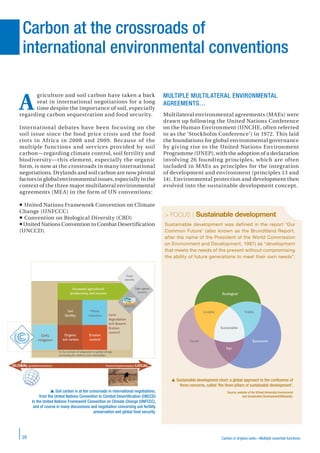 Carbon in drylans soils—Multiple essential functions28
Carbon at the crossroads of
international environmental conventions
> FOCUS | Sustainable development
Sustainable development was defined in the report ‘Our
Common Future’ (also known as the Brundtland Report,
after the name of the President of the World Commission
on Environment and Development, 1987) as “development
that meets the needs of the present without compromising
the ability of future generations to meet their own needs”.
griculture and soil carbon have taken a back
seat in international negotiations for a long
time despite the importance of soil, especially
regarding carbon sequestration and food security.
International debates have been focusing on the
soil issue since the food price crisis and the food
riots in Africa in 2008 and 2009. Because of the
multiple functions and services provided by soil
carbon—regarding climate control, soil fertility and
biodiversity—this element, especially the organic
form, is now at the crossroads in many international
negotiations. Drylands and soil carbon are now pivotal
factors in global environmental issues, especially in the
context of the three major multilateral environmental
agreements (MEA) in the form of UN conventions:
United Nations Framework Convention on Climate
Change (UNFCCC)
Convention on Biological Diversity (CBD)
United Nations Convention to Combat Desertification
(UNCCD)
MULTIPLE MULTILATERAL ENVIRONMENTAL
AGREEMENTS…
Multilateral environmental agreements (MAEs) were
drawn up following the United Nations Conference
on the Human Environment (UNCHE, often referred
to as the ‘Stockholm Conference’) in 1972. This laid
the foundations for global environmental governance
by giving rise to the United Nations Environment
Programme (UNEP), with the adoption of a declaration
involving 26 founding principles, which are often
included in MAEs as principles for the integration
of development and environment (principles 13 and
14). Environmental protection and development then
evolved into the sustainable development concept.
 Sustainable development chart: a global approach to the conﬂuence of
three concerns, called ‘the three pillars of sustainable development’.
Source: website of the Virtual University Environment
and Sustainable Development/Wikipedia.
Ecological
Sustainable
Livable Viable
Fair
Social Economic
 Soil carbon is at the crossroads in international negotiations,
from the United Nations Convention to Combat Desertiﬁcation (UNCCD)
to the United Nations Framework Convention on Climate Change (UNFCCC),
and of course in many discussions and negotiation concerning soil fertility
preservation and global food security.
GHG
mitigation
Organic
soil carbon
Erosion
control
Soil
fertility
Water
retention
Increased agricultural
productivity and income
Land
degradation
and deserti-
fication
control
Food
security
Fight against
poverty
In the context of adaptation to global change
(accounting for resilience and vulnerability)
GLOBAL (problems/solution) Actions/implementation LOCAL
UNCCD
A
 