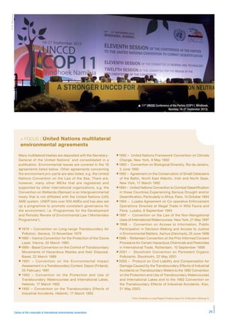 29Carbon at the crossroads of international environmental conventions
©M.Bernoux
> FOCUS | United Nations multilateral
environmental agreements
Many multilateral treaties are deposited with the Secretary-
General of the United Nations* and consolidated in a
publication. Environmental issues are covered in the 16
agreements listed below. Other agreements concerning
the environment pro-parte are also listed, e.g. the United
Nations Convention on the Law of the Sea. There are,
however, many other MEAs that are registered and
supported by other international organizations, e.g. the
Convention on Wetlands (Ramsar) is an intergovernmental
treaty that is not affiliated with the United Nations (UN)
AME system. UNEP lists over 500 AMEs and has also set
up a programme to promote consistent governance for
the environment, i.e. Programmes for the Development
and Periodic Review of Environmental Law (‘Montevideo
Programme’).
 1979 – Convention on Long-range Transboundary Air
Pollution. Geneva, 13 November 1979
1985 – Vienna Convention for the Protection of the Ozone
Layer. Vienna, 22 March 1985.
1989 – Basel Convention on the Control of Transboundary
Movements of Hazardous Wastes and their Disposal.
Basel, 22 March 1989
 1991 – Convention on the Environmental Impact
Assessment in a Transboundary Context. Espoo (Finland),
25 February 1991
 1992 – Convention on the Protection and Use of
Transboundary Watercourses and International Lakes.
Helsinki, 17 March 1992
 1992 – Convention on the Transboundary Effects of
Industrial Accidents. Helsinki, 17 March 1992
1992 – United Nations Framework Convention on Climate
Change. New York, 9 May 1992
1992 – Convention on Biological Diversity. Rio de Janeiro,
5 June 1992
1992 – Agreement on the Conservation of Small Cetaceans
of the Baltic, North East Atlantic, Irish and North Seas.
New York, 17 March 1992
1994 – United Nations Convention to Combat Desertification
in those Countries Experiencing Serious Drought and/or
Desertification, Particularly in Africa. Paris, 14 October 1994
1994 – Lusaka Agreement on Co-operative Enforcement
Operations Directed at Illegal Trade in Wild Fauna and
Flora. Lusaka, 8 September 1994
1997 – Convention on the Law of the Non-Navigational
Uses of International Watercourses. New York, 21 May 1997
 1998 – Convention on Access to Information, Public
Participation in Decision-Making and Access to Justice
in Environmental Matters. Aarhus (Denmark), 25 June 1998
1998 – Rotterdam Convention on the Prior Informed Consent
Procedure for Certain Hazardous Chemicals and Pesticides
in International Trade. Rotterdam, 10 September 1998
 2001 – Stockholm Convention on Persistent Organic
Pollutants. Stockholm, 22 May 2001
2003 – Protocol on Civil Liability and Compensation for
Damage Caused by the Transboundary Effects of Industrial
Accidents on Transboundary Waters to the 1992 Convention
on the Protection and Use of Transboundary Watercourses
and International Lakes and to the 1992 Convention on
the Transboundary Effects of Industrial Accidents. Kiev,
21 May 2003.
* http://treaties.un.org/Pages/Treaties.aspx?id=27&subid=A&lang=fr
 11th
UNCCD Conference of the Parties (COP11, Windhoek,
Namibia, 16-27 September 2013).
 