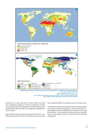 31Carbon at the crossroads of international environmental conventions
Drylands are thus present in these different land
use categories. However, for the assessment of GHG
sources and sinks, IPCC proposes a simple climate zone
classification that includes 12 categories ranging from
dry to moist.
The default emission factors proposed by IPCC (e.g.
GHG emissions by soil due to the conversion of a forest
into cropland) differ according to these climate zones.
Arid and semiarid areas are also of concern in discussions
on climate change adaptation. These discussions—
although they may not differentiate climate zones and
ecosystems—are sometimes focused on more specific
issues, particularly from a technical and scientific
standpoint.
Global dryland regions according to the aridity index
IPCC Climate Zones
Dry subhumid 0.50 - 0.65
Semiarid 0.20 - 0.50
Arid 0.05 - 0.20
Hyperarid < 0.05
No data
Tropical montane
Tropical wet
Tropical moist
Tropical dry
Warm temperate moist
Warm temperate dry
Cool temperate moist
Cool temperate dry
Boreal moist
Boreal dry
Polar moist
Polar dry
  Map of dryland regions subdivided according to the aridity index (P/PET= precipitation/annual evapotranspiration).
Source: ESRI, 1993; CRU/UEA; UNEP/GRID, 1991.
 IPCC delineation of major climate zones.
Source: 2006 IPCC Guidelines for National Greenhouse Gas Inventories, vol. 4, chap. 3 ‘Consistent representation of lands’.
www.ipcc-nggip.iges.or.jp/public/2006gl/french/pdf/4_Volume4/V4_03_Ch3_Representation.pdf


 