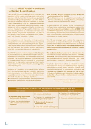 Carbon in drylans soils—Multiple essential functions32
> FOCUS | United Nations Convention
to Combat Desertification
STRATEGIC OBJECTIVE 3 – TO GENERATE GLOBAL BENEFITS THROUGH EFFECTIVE IMPLEMENTATION OF THE UNCCD
Basic indicators National level Global level
S6 – Increase in carbon stocks (soil and
plant biomass) in affected areas
S7 – Areas of forest, agricultural and aqua-
culture ecosystems under sustainable
management
VII – Animal and plant biodiversity
II – Proportion of the population in affected
areas living above the poverty level
X – Carbon stocks in above-ground
biomass and in soils
XI – Areas under sustainable land management
III – Proportion of the population in affected
areas living above the poverty level
XI – Areas under sustainable land management
The origins of the UNCCD date back to the 1970s and are
associated with the impacts of the large-scale droughts that
took place in the Sahel and to the founding of specialized
international and regional organizations such as the UNEP in
1972 and the Permanent Inter-State Committee for Drought
Control in the Sahel (CILSS) in 1973. It was not until the late
1980s when the sustainable development concept began
to take root, with the preparation of the Rio Earth Summit,
and then the adoption of Agenda 21 in 1992 that a draft
international agreement to combat desertification was
finally adopted and gradually implemented. The UNCCD
was ratified in Paris in 1994 and came into force in 1996,
and it now includes 195 country Parties.
This treaty aims to halt the decline in the productive,
biological and economic potential of cropland, rangeland
and forest land in arid, semiarid and dry subhumid regions.
These regions are subject to specific climatic constraints
and also, as noted with respect to Africa, particularly
vulnerable from social and economic standpoints.
The UNCCD is an environmental agreement that targets
development objectives, which complicates the definition,
implementation, monitoring and assessment of resulting
initiatives. The convention was soon criticized because
of the weakness of current measures for streamlined
assessment of degradation processes and the impacts
of control activities on different scales, including global,
national and regional.
During the 8th
Conference of the Parties (COP8, Madrid
2007), a 10-year strategic plan and framework to enhance
the implementation of the Convention (2008-2018) was
adopted based on a management plan focused on results.
The Treaty includes four strategic objectives:
 To improve the living conditions of affected populations
 To improve the condition of affected ecosystems
 To generate global benefits through effective
implementation of the UNCCD
 To mobilize resources to support implementation of
the Convention through building effective partnerships
between national and international actors
Strategic objective 3 is focused on the contribution of
the Treaty to the production of global public goods, while
specifically emphasizing links between the UNCCD, CBD
and UNFCCC objectives: “Sustainable land management
and combating desertification/land degradation contribute
to the conservation and sustainable use of biodiversity and
the mitigation of climate change.”
This 10-year strategic plan enables the progressive
development of a specific framework for setting up a
system to monitor the impacts of the Convention on different
scales. One of the indicators designed to measure the
extent of fulfilment of this objective concerns carbon
sequestration.
This ‘carbon’ indicator proposed for the national scale in the
preparation of reports of affected country Parties is currently
facultative. In fact, only poverty rate and vegetation cover
rate measures regarding strategic objectives 1 and 2 have
been mandatory since COP9 (Buenos Aires, 2009).
Despite the Convention’s efforts to establish means to
assess its action, the lack of quantified objectives regarding
work carried out on the impact indicators currently limit
the analysis and scope of the collected information. In
a unique way, however, the UNCCD, via its 10-year
strategy, has laid a concrete foundation for a synergistic
relationship between the three multilateral environmental
agreements.
From Cornet, 2012 and the 10-year Strategic Plan and Framework
to Enhance the Implementation of the Convention (2008-2018):
www.unccd.int/Documents/18%20COP8.pdf
 