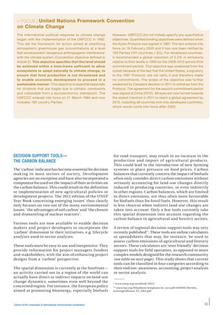 33Carbon at the crossroads of international environmental conventions
> FOCUS | United Nations Framework Convention
on Climate Change
DECISION SUPPORT TOOLS—
THE CARBON BALANCE
The ‘carbon’ indicator has become essential for decision
making in most sectors of society. Development
agencies are no exception and have also incorporated a
component focused on the impact of their activities on
the carbon balance. This could result in the definition
or implementation of new agricultural policies or
development projects. The 2012 edition of the UNEP
Year Book concerning emerging issues* thus clearly
only focuses on two out of the many environmental
issues: ‘the advantages of soil carbon’ and ‘the closure
and dismantling of nuclear reactors’.
Various tools are now available to enable decision
makers and project developers to incorporate the
‘carbon’ dimension in their initiatives, e.g. lifecycle
analyses used in sector analyses.
These tools must be easy to use and inexpensive. They
provide information for project managers funders
and stakeholders, with the aim of enhancing project
designs from a ‘carbon’ perspective.
The spatial dimension is currently at the forefront—
an activity carried out in a region of the world can
actually have direct or indirect impacts on land-use
change dynamics, sometimes even well beyond the
concerned region. For instance, the European policy
aimed at promoting bioenergy, especially biofuels
for road transport, may result in an increase in the
production and import of agricultural products.
This could lead to the introduction of new farming
systems or place pressure on food prices. Carbon
balances that currently concern the impact of biofuels
often only consider direct carbon emissions without
seriously accounting for land-use changes directly
induced in producing countries, or even indirectly
in other regions. Carbon balances, which are limited
to direct emissions, are thus often more favourable
for biofuels than for fossil fuels. However, this result
is less clearcut when indirect land-use changes are
taken into account. Only a few tools currently take
this spatial dimension into account regarding the
carbon balance in agricultural and forestry sectors.
A review of regional decision-support tools was very
recently published**. These tools are online calculators
or spreadsheets that may, for instance, be used to
assess carbon emissions of agricultural and forestry
sectors. These calculators are ‘user friendly’ decision
support tools for field operators, as opposed to more
complex models designed for the research community
(see table on next page). This study shows that current
tools can be classified in four categories according to
their end use: awareness, accounting, project analysis
or sector analysis.
* www.unep.org/yearbook/2012/
** www.fao.org/fileadmin/templates/ex_act/pdf/ADEME/Review_
existingGHGtool_VF_UK4.pdf
The international political response to climate change
began with the implementation of the UNFCCC in 1992.
This set the framework for action aimed at stabilizing
atmospheric greenhouse gas concentrations at a level
that would prevent ‘dangerous anthropogenic interference’
with the climate system (Convention objective defined in
Article 2). This objective specifies that this level should
be achieved within a time-frame sufficient to allow
ecosystems to adapt naturally to climate change, to
ensure that food production is not threatened and
to enable economic development to proceed in a
sustainable manner. This objective is essential especially
for drylands that are fragile due to climatic constraints
and vulnerable from a socioeconomic standpoint. The
UNFCCC entered into force on 21 March 1994 and now
includes 195 country Parties.
However, UNFCCC did not initially specify any quantitative
objectives. Quantified binding objectives were defined when
the Kyoto Protocol was signed in 1997. The text entered into
force on 16 February 2005 and it has now been ratified by
192 Parties (191 countries + EU). For developed countries,
it recommended a global reduction of 5.2% in emissions
relative to their levels in 1990 for the 2008-2012 period (first
commitment period). This objective was weakened from the
outset because of the fact that the United States, a signatory
to the 1997 Protocol, did not ratify it and therefore made
no commitments. The scope of the objective was further
weakened by Canada’s decision in 2011 to withdraw from the
Protocol. The agreement for the second commitment period
was signed at Doha (2012). All eyes are now turned towards
the stated intention in 2011 to reach a global agreement by
2015, including all countries (not only developed countries),
which would come into force after 2020.
 