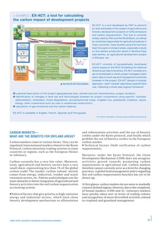 35Carbon at the crossroads of international environmental conventions
EX-ACT is a tool developed by FAO to perform
ex-ante estimates of the impact of agriculture and
forestry development projects on GHG emissions
and carbon sequestration. This tool is currently
widely used by FAO and the World Bank, as well as
by ministries responsible for agricultural policies in
many countries. Case studies using this tool have
been focused on dryland areas, especially a study
on the cashew production sector in Burkina Faso
(see earlier), an agricultural development project
in Ethiopia, etc.
EX-ACT consists of spreadsheets developed
mainly based on the IPCC Guidelines for National
Greenhouse Gas Inventories. EX-ACT consists of a
set of worksheets in which project managers insert
basic data on land use and management practices
foreseen in the project. EX-ACT adopts a modular
approach—each ‘module’ describes a specific land
use—following a three-step logical framework:
a general description of the project (geographical area, climate and soil characteristics, project duration)
 identification of changes in land use and technologies foreseen by project components using specific ‘modules’
(deforestation, forestation, forest degradation, annual/perennial crops, irrigated rice, grasslands, livestock, inputs,
energy, other investments such as road or warehouse construction)
 calculation of gas emissions and the carbon balance.
EX-ACT is available in English, French, Spanish and Portuguese.
For further information: www.fao.org/tc/exact/ex-act-home/en
> EXAMPLE | EX-ACT: a tool for calculating
the carbon impact of development projects
 How the EX-ACT tool functions.
CARBON MARKETS—
WHAT ARE THE BENEFITS FOR DRYLAND AREAS?
Carbon markets come in various forms. They can be
regulated (international market related to the Kyoto
Protocol, carbon emissions trading systems in some
countries or regions, such as the European Union)
or voluntary.
Carbon currently has a very low value. Moreover,
rural, agricultural and forestry sectors have a very
small share, representing less than 1% of the global
carbon trade! The market ‘carbon volume’ mainly
comes from energy, industrial, residue and waste
treatment sectors, etc. Policies and techniques are the
main obstacles to better integration of agricultural and
forestry activities into the soil carbon sequestration
accounting system:
Political factors that give priority to high-emission
energy and industrial sectors, which limit clean
forestry development mechanisms to afforestation
and reforestation activities and the use of forestry
credits under the Kyoto protocol, and finally which
prohibit the use of forestry credits in the European
carbon market.
 Technical factors (field verification of carbon
sequestration).
Moreover, under the Kyoto Protocol, the Clean
Development Mechanism (CDM) does not recognize
activities geared towards promoting carbon
sequestration in agricultural soil. Carbon markets
therefore cannot currently serve as a lever for changing
practices. A global land management policy regarding
this soil carbon sequestration function has yet to be
drawn up.
At first glance, carbon markets do not seem to markedly
concern dryland regions. However, due to the complexity
of formal markets (CDM and JI), voluntary markets
have quickly taken over in terms of trading volume
and recognition of more diversified activities related
to cropland and grassland management.
 