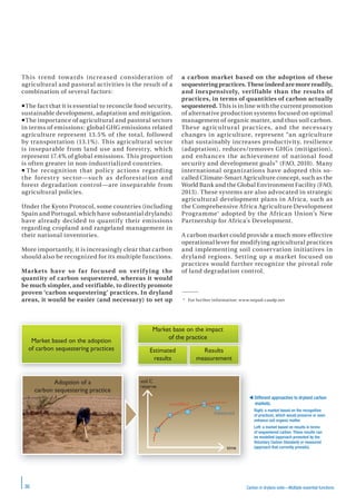 36 Carbon in drylans soils—Multiple essential functions
This trend towards increased consideration of
agricultural and pastoral activities is the result of a
combination of several factors:
The fact that it is essential to reconcile food security,
sustainable development, adaptation and mitigation.
The importance of agricultural and pastoral sectors
in terms of emissions: global GHG emissions related
agriculture represent 13.5% of the total, followed
by transportation (13.1%). This agricultural sector
is inseparable from land use and forestry, which
represent 17.4% of global emissions. This proportion
is often greater in non-industrialized countries.
 The recognition that policy actions regarding
the forestry sector—such as deforestation and
forest degradation control—are inseparable from
agricultural policies.
Under the Kyoto Protocol, some countries (including
Spain and Portugal, which have substantial drylands)
have already decided to quantify their emissions
regarding cropland and rangeland management in
their national inventories.
More importantly, it is increasingly clear that carbon
should also be recognized for its multiple functions.
Markets have so far focused on verifying the
quantity of carbon sequestered, whereas it would
be much simpler, and verifiable, to directly promote
proven ‘carbon sequestering’ practices. In dryland
areas, it would be easier (and necessary) to set up
a carbon market based on the adoption of these
sequestering practices. These indeed are more readily,
and inexpensively, verifiable than the results of
practices, in terms of quantities of carbon actually
sequestered. This is in line with the current promotion
of alternative production systems focused on optimal
management of organic matter, and thus soil carbon.
These agricultural practices, and the necessary
changes in agriculture, represent “an agriculture
that sustainably increases productivity, resilience
(adaptation), reduces/removes GHGs (mitigation),
and enhances the achievement of national food
security and development goals” (FAO, 2010). Many
international organizations have adopted this so-
called Climate-Smart Agriculture concept, such as the
World Bank and the Global Environment Facility (FAO,
2013). These systems are also advocated in strategic
agricultural development plans in Africa, such as
the Comprehensive Africa Agriculture Development
Programme* adopted by the African Union’s New
Partnership for Africa’s Development.
A carbon market could provide a much more effective
operational lever for modifying agricultural practices
and implementing soil conservation initiatives in
dryland regions. Setting up a market focused on
practices would further recognize the pivotal role
of land degradation control.
* For further information: www.nepad-caadp.net
Market based on the adoption
of carbon sequestering practices
Market base on the impact
of the practice
Estimated
results
Results
measurement
time
soil C
reserve
modelled
measured
Adoption of a
carbon sequestering practice
 Different approaches to dryland carbon
markets.
Right: a market based on the recognition
of practices, which would preserve or even
enhance soil organic matter.
Left: a market based on results in terms
of sequestered carbon. These results can
be modelled (approach promoted by the
Voluntary Carbon Standard) or measured
(approach that currently prevails).
 