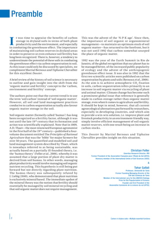 Carbon in drylans soils—Multiple essential functions2
t was time to appraise the benefits of carbon
storage in dryland soils in terms of both plant
productivity and the environment, and especially
in combating the greenhouse effect. The importance
of maintaining soil carbon reserves in dryland areas
in order to preserve or even enhance soil fertility has
long been recognized. There is, however, a tendency to
underestimate the potential of these soils in combating
the greenhouse effect via carbon sequestration in soil.
As this issue could only be discussed by specialists, we
compliment Martial Bernoux and Tiphaine Chevallier
for this excellent Dossier.
A brief review of the history of soil science is necessary
to outline and gain insight into the shift from the
‘organic matter and fertility’ concept to the ‘carbon,
environment and fertility’ concept.
The authors point out that the current trend is to use
the term ‘soil carbon’ instead of ‘soil organic matter’.
However, all soil and land management practices
conducive to carbon sequestration actually also favour
organic matter storage in the soil.
Soil organic matter (formerly called ‘humus’) has long
been recognized as a fertility factor, although it was
not until the late 19th
century that its formation and
action was scientifically explained. Note that in 1809,
A.D. Thaer—the most renowned European agronomist
in the first half of the 19th
century—published a four-
volume document entitled The Principles of Rational
Agriculture that was the ‘bible’ for major farmers for
over 50 years. The quantified and modelled soil and
land management system described by Thaer, which
is nowadays referred to as being sustainable, was
actually based on a partially ill-founded theory, i.e.
the ‘humus theory’ (Feller et al., 2006), whereby it was
assumed that a large portion of plant dry matter is
derived from soil humus. In other words, managing
plant productivity would involve managing soil organic
nutrient recycling. This hypothesis is still being put
forward but not directly regarding plant nutrition.
The humus theory was subsequently refuted by
J. Liebig (1840), who demonstrated that plant nutrition
is exclusively mineral based. The immediate upshot of
the mineral theory was the notion that fertility should
essentially be managed by soil mineral recycling and
that soil organic matter does not require management.
This was the advent of the ‘N-P-K age’. Since then,
the importance of soil organic or organomineral
management—to maintain an optimum stock of soil
organic matter—has returned to the forefront, but it
was not until 1992 that carbon somewhat usurped
the place of organic matter.
1992 was the year of the Earth Summit in Rio de
Janeiro, of the global recognition that our planet has to
be managed better, of the increased public popularity
of ecology and the advent of the anthropogenic
greenhouse effect issue. It was also in 1992 that the
first two scientific articles were published on carbon
sequestration by plants and soils (Bernoux et al., 2006).
As the aim is to achieve atmospheric CO2
fixation
in soils, carbon sequestration refers primarily to an
increase in soil organic matter via recycling of plant
and animal matter. Climate change has become such
a prominent global issue that reference is generally
made to carbon storage rather than organic matter
storage, even when it comes to agriculture and fertility.
It should be kept in mind, however, that all current
agroecological alternatives put forward by researchers,
especially in developing countries, and which aim
to provide a win-win solution, i.e. improve plant and
livestock productivity in an environment-friendly way,
simply involve efficient management of soil organic
matter reserves, with one result being an increase in
carbon stocks.
This Dossier by Martial Bernoux and Tiphaine
Chevallier provides insight on this situation.
Christian Feller
Emeritus Research Director, IRD
Former President of the Association Française pour l’Étude du Sol (AFES)
Honorary member of the International Union of Soil Sciences (IUSS)
&
Tahar Gallali
Professor, Université de Tunis
Former Founding Managing Director of the
Cité des Sciences de Tunis
Member of the International Jury for the UNESCO-Kalinga
Prize for the Popularization of Science
Founder and first President of the
Association tunisienne de la science du sol (ATSS)
Preamble
I
 