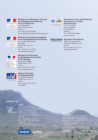 Ministère de l’Éducation nationale,
de l’Enseignement Supérieur
et de la Recherche
1 rue Descartes
75231 Paris CEDEX 05
France
Tel. +33 (0)1 55 55 90 90
www.enseignementsup-recherche.gouv.fr
Ministère des Affaires étrangères
et du Développement économique
27, rue de la Convention
CS 91533
75732 Paris CEDEX 15
France
Tel. +33 (0)1 43 17 53 53
www.diplomatie.gouv.fr
Ministère de l’Écologie,
du Développement durable,
et de l’Énergie
20 avenue de Ségur
75302 Paris 07 SP
France
Tel. +33 (0)1 42 19 20 21
www.ecologie.gouv.fr
Agence Française
de Développement
5 rue Roland Barthes
75598 Paris CEDEX 12
France
Tel. +33 (0)1 53 44 31 31
www.afd.fr
Secretariat of the United Nations
Convention to Combat
Desertification
P.O. Box 260129
Haus Carstanjen
D-53153 Bonn
Germany
Tel. +49 228 815-2800
www.unccd.int
Agropolis International
1000 Avenue Agropolis
34394 Montpellier CEDEX 5
France
Tel. +33 (0)4 67 04 75 75
www.agropolis.org
CSFD
Comité Scientifique
Français de la Désertification
Agropolis International
1000 Avenue Agropolis
F-34394 Montpellier CEDEX 5
France
Tel.: +33 (0)4 67 04 75 44
Fax: +33 (0)4 67 04 75 99
csfd@agropolis.fr
www.csf-desertification.eu
CONTACT US
F i n d u s o n
twitter.com/csfd_fr
Cover photos
1: Two wheat plots in a catchment basin:
one managed under direct seeding (left)
and the other under conventional seeding.
Aroussa, Siliana Governorate, Tunisia.
© H. Angar
2: Sowing millet in Benin.
P. Silvie © IRD
3: In situ measurement (soil sampling) of soil
carbon and carbonate contents using infrared
spectrometry in Tunisia.
© N. Brahim
United Nations Convention
to Combat Desertification
 