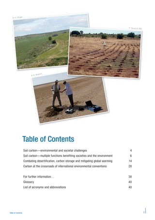 3Table of Contents
Table of Contents
Soil carbon—environmental and societal challenges 4
Soil carbon—multiple functions benefiting societies and the environment 6
Combating desertification, carbon storage and mitigating global warming 14
Carbon at the crossroads of international environmental conventions 28
For further information… 38
Glossary 40
List of acronyms and abbreviations 40
© H. Angar
P. Silvie © IRD
© N. Brahim
© N. Brahim
© H. Angar
P. Silvie © IRD
 