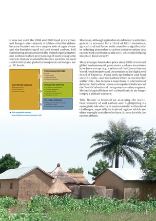 5
It was not until the 2008 and 2009 food price crises
and hunger riots—mainly in Africa—that the debate
became focused on the complex role of agriculture
and the functioning of soil and stored carbon. Soil
functioning associated with the hosted organic matter
and carbon enables provisioning of many ecosystem
services that are essential for human societies on local
(soil fertility) and global (atmospheric exchanges, see
p. 10) levels.
Moreover, although agricultural and forestry activities
generally account for a third of GHG emissions,
agricultural and forest soils contribute significantly
to reducing atmospheric carbon concentrations (via
carbon sinks in biomass and soil), while also helping
maintain food security.
Many changes have taken place since 2009 in terms of
global environmental governance, and new structures
have been set up (e.g. a reform of the Committee on
World Food Security and the creation of its High Level
Panel of Experts). Along with agriculture and food
security, soils—and soil carbon which is essential for
soil fertility—has become a major issue in international
debates. Soil carbon is now a recognized indicator of
the ‘health’ of soils and the agrosystems they support.
Maintaining sufficient soil carbon levels is no longer
simply a climate concern.
This Dossier is focused on assessing the multi-
functionality of soil carbon and highlighting its
synergistic role relative to environmental and societal
challenges, especially in dryland regions which are
often wrongly considered to have little to do with the
carbon debate.
5
SUPPORTING SERVICES
• Photosynthesis
• Soil formation
• Nutrient cycling
PROVISIONING SERVICES
• Food
• Fresh water
• Wood and fibre
• Genetic resources
REGULATING SERVICES
• Air quality maintenance
• Climate regulation
• Erosion control
• Natural risk protection
• Biological control
CULTURAL SERVICES
• Religious and spiritual values
• Aesthetic values
• Recreation and ecotourism
 Soil ecosystem services.
Source: Millennium Ecosystem Assessment, 2005.
Soil carbon—environmental and societal challenges
 