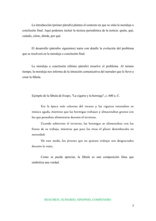 La introducción (primer párrafo) plantea el contexto en que se sitúa la moraleja o 
conclusión final. Aquí podemos incluir la técnica periodística de la noticia: quién, qué, 
cuándo, cómo, dónde, por qué. 
El desarrollo (párrafos siguientes) narra con detalle la evolución del problema 
que se resolverá en la moraleja o conclusión final. 
La moraleja o conclusión (último párrafo) resuelve el problema. Al mismo 
tiempo, la moraleja nos informa de la intención comunicativa del narrador que le llevó a 
crear la fábula. 
Ejemplo de la fábula de Esopo, "La cigarra y la hormiga", c. 600 a. C. 
Era la época más calurosa del verano y las cigarras entonaban su 
música aguda, mientras que las hormigas trabajan y almacenaban granos con 
los que pensaban alimentarse durante el invierno. 
Cuando sobrevino el invierno, las hormigas se alimentaban con los 
frutos de su trabajo, mientras que para las otras el placer desembocaba en 
necesidad. 
De este modo, los jóvenes que no quieren trabajar son desgraciados 
durante la vejez. 
Como se puede apreciar, la fábula es una composición falsa que 
simboliza una verdad. 
RESUMEN, SUMARIO, SINOPSIS, COMPENDIO 
3 
 