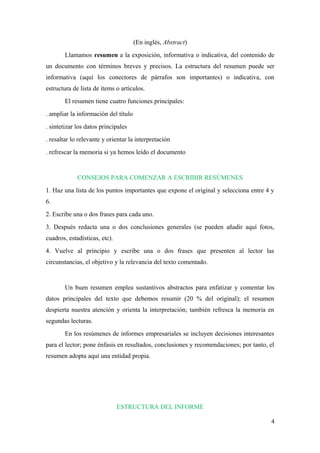 (En inglés, Abstract) 
Llamamos resumen a la exposición, informativa o indicativa, del contenido de 
un documento con términos breves y precisos. La estructura del resumen puede ser 
informativa (aquí los conectores de párrafos son importantes) o indicativa, con 
estructura de lista de ítems o artículos. 
El resumen tiene cuatro funciones principales: 
. ampliar la información del título 
. sintetizar los datos principales 
. resaltar lo relevante y orientar la interpretación 
. refrescar la memoria si ya hemos leído el documento 
CONSEJOS PARA COMENZAR A ESCRIBIR RESÚMENES 
1. Haz una lista de los puntos importantes que expone el original y selecciona entre 4 y 
6. 
2. Escribe una o dos frases para cada uno. 
3. Después redacta una o dos conclusiones generales (se pueden añadir aquí fotos, 
cuadros, estadísticas, etc). 
4. Vuelve al principio y escribe una o dos frases que presenten al lector las 
circunstancias, el objetivo y la relevancia del texto comentado. 
Un buen resumen emplea sustantivos abstractos para enfatizar y comentar los 
datos principales del texto que debemos resumir (20 % del original); el resumen 
despierta nuestra atención y orienta la interpretación; también refresca la memoria en 
segundas lecturas. 
En los resúmenes de informes empresariales se incluyen decisiones interesantes 
para el lector; pone énfasis en resultados, conclusiones y recomendaciones; por tanto, el 
resumen adopta aquí una entidad propia. 
ESTRUCTURA DEL INFORME 
4 
 