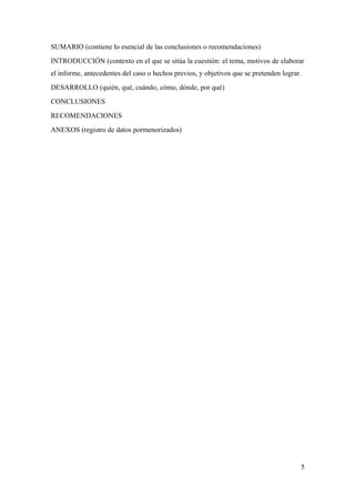 SUMARIO (contiene lo esencial de las conclusiones o recomendaciones) 
INTRODUCCIÓN (contexto en el que se sitúa la cuestión: el tema, motivos de elaborar 
el informe, antecedentes del caso o hechos previos, y objetivos que se pretenden lograr. 
DESARROLLO (quién, qué, cuándo, cómo, dónde, por qué) 
CONCLUSIONES 
RECOMENDACIONES 
ANEXOS (registro de datos pormenorizados) 
5 
