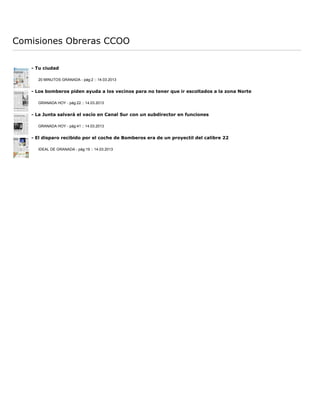 Comisiones Obreras CCOO

   - Tu ciudad

     20 MINUTOS GRANADA - pág:2 :: 14.03.2013


   - Los bomberos piden ayuda a los vecinos para no tener que ir escoltados a la zona Norte

     GRANADA HOY - pág:22 :: 14.03.2013


   - La Junta salvará el vacío en Canal Sur con un subdirector en funciones

     GRANADA HOY - pág:41 :: 14.03.2013


   - El disparo recibido por el coche de Bomberos era de un proyectil del calibre 22

     IDEAL DE GRANADA - pág:19 :: 14.03.2013
 