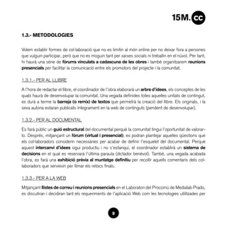1.3.- METODOLOGIES

Volem establir formes de col·laboració que no es limitin al món online per no deixar fora a persones
que vulguin participar, però que no es moguin tant per xarxes socials ni treballin en el núvol. Per tant,
hi haurà una sèrie de fòrums vinculats a cadascuna de les obres i també organitzarem reunions
presencials per facilitar la comunicació entre els promotors del projecte i la comunitat.

1.3.1.- PER AL LLIBRE

A l’hora de redactar el llibre, el coordinador de l’obra elaborarà un arbre d’idees, els conceptes de les
quals haurà de desenvolupar la comunitat. Una vegada definides totes aquelles unitats de contingut,
es durà a terme la barreja (o remix) de textos que permetrà la creació del llibre. Els originals, i la
seva autoria estaran publicats íntegrament en la web de continguts (pendent de desenvolupar).

1.3.2.- PER AL DOCUMENTAL

Es farà públic un guió estructural del documental perquè la comunitat tingui l’oportunitat de valorar-
lo. Després, mitjançant un fòrum (virtual i presencial), es podran plantejar aquelles qüestions que
els col·laboradors considerin necessàries per acabar de definir l’esquelet del documental. Perquè
aquest intercanvi d’idees sigui productiu i no s’estanqui, el coordinador establirà un sistema de
decisions en el qual es reservarà l’última paraula (dictador benèvol). També, una vegada acabada
l’obra, es farà una exhibició prèvia al muntatge definitiu per recollir aquells comentaris dels col·
laboradors que serveixin per llimar els retocs finals.

1.3.3.- PER A LA WEB

Mitjançant llistes de correu i reunions presencials en el Laboratori del Procomú de Medialab Prado,
es discutiran i decidiran tant els requeriments de l’aplicació Web com les tecnologies utilitzades per



                                                   9
 