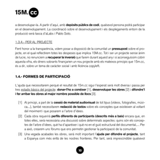 a desenvolupar-la. A partir d’aquí, amb depòsits públics de codi, qualsevol persona podrà participar
en el desenvolupament. La coordinació sobre el desenvolupament i els desplegaments entorn de la
producció serà tasca d’aLabs i Pablo Soto.

1.3.4.- PER AL PROJECTE

Fent honor a la transparència, volem posar a disposició de la comunitat un pressupost sobre el pro-
jecte, en el qual reflectirem totes les despeses que implica 15M.cc. Tot i ser un projecte sense ànim
de lucre, no renunciem a recuperar la inversió que farem durant aquest any i si aconseguíssim cobrir
aquesta xifra, els diners sobrants finançarien un nou projecte amb els mateixos principis que 15m.cc,
és a dir, sobre un tema de caràcter social i amb llicència copyleft.


1.4.- FORMES de participació

L’ajuda que necessitarem perquè el resultat de 15m.cc sigui l’esperat serà molt diversa i passa per
tres estadis bàsics del projecte: donar-l’ho a conèixer [1], desenvolupar les obres [2] i difondre’l
i fer arribar les obres al major nombre possible de llocs [3].

  [1]	 Al principi, a part de la cessió de material audiovisual de tot tipus (vídeos, fotografies, músi-
       ca...), també necessitarem redacció de textos sobre els conceptes que existeixen al voltant
       del moviment i que posarem a l’arbre d’idees.
  [2]	 Cada obra requerirà perfils diferents de participants (descrits més a baix) encara que, en
       totes elles, serà necessària una discussió sobre determinats aspectes: quins són els concep-
       tes de l’arbre d’idees, què ha d’aparèixer i què no en el guió estructural del documental,... Per
       a això, crearem uns fòrums que ens permetin gestionar la participació de la comunitat.
  [3]	 Una vegada acabades les obres, serà molt important l’ajuda per difondre el projecte, tant
       a Espanya com més enllà de les nostres fronteres. Per tant, serà imprescindible qualsevol


                                                  10
 