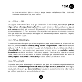 connexió amb entitats del tipus que sigui perquè puguem traslladar-nos al lloc i explicar els
       fonaments de les obres i del propi 15m.cc.



1.4.1.- PER AL LLIBRE

Una vegada creat l’arbre d’idees en el que volem basar el cos del llibre, necessitarem gent que
vulgui escriure sobre aquests conceptes. Per a aquells temes més tècnics, es buscaran experts
en la matèria que ajudin a la comprensió dels aspectes més complexos (advocats especialitzats en
propietat intel·lectual,...). Per a la presentació física del llibre, serà necessari un dissenyador/maque-
tador que elabori amb el coordinador del projecte una plantilla adequada a les necessitats d’aquesta
obra: versió impresa i digital.

1.4.2.- PER AL DOCUMENTAL

El material de vídeo i fotografia que estem recopilant no prové necessàriament de professionals au-
diovisuals, sinó de qualsevol ciutadà que hagi realitzat enregistraments o fotos d’esdeveniments
relatius al 15M. A més del material en brut, per a la finalització del documental es necessitarà un
infografista/3D per il·lustrar determinats aspectes del moviment així com un muntador o ajudant
de muntatge que ajudi al coordinador de l’obra en la gestió i classificació del material audiovisual.
També caldria subtitular el documental en diversos idiomes pel que serien necessaris dos perfils: un
tècnic per posar els subtítols i un traductor per a cada idioma que redacti els textos.

1.4.3.- PER A LA WEB

En principi, per a poder desenvolupar una web tipus wiki, però una mica més complexa i interactiva,
necessitarem: animadors/programadors HTML5/javascript i desenvolupadors web. Una vegada
creada, seria interessant que documentalistes ens ajudessin a classificar i ordenar tot el material
que existeix i poder tenir-ho amb cert criteri en el núvol.


                                                   11
 