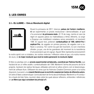2. LES OBRES


2.1.- EL LLIBRE — 15m.cc Revolució digital

                            Durant la primavera de 2011 diversos països de l’entorn mediterra-
                            ni van experimentar un procés revolucionari i democratitzador, el qual
                            s’ha anomenat «la primavera àrab». El 15 de maig, mentre el canvi de
                            règim en aquests països es materialitzava a ritmes diferents, va sorgir
                            a Espanya una mobilització ciutadana sense precedents: el moviment
                            15M. En aquest text, pretenem contextualitzar el 15M, definir-l’ho i
                            explicar-l’ho, de vegades en primera persona, de vegades com a re-
                            flexió o conversa. Tot i sentir-nos part del moviment, no som «membres
                            oficials», ja que, una de les grandeses del moviment és la inexistència
                            d’una associació que ens agrupi. Aquest llibre representa exclusivament
la nostra opinió com a ciutadans, les nostres vivències i reflexions sobre el que, a la nostra manera
de veure, és la major revolució que viurà la nostra generació: la revolució digital.

El llibre es planteja com un procés experimental col·laboratiu, coordinat per Patricia Horrillo, que
tractarà de ser un reflex analític i contextualitzador del 15M. Mantenint l’ànima del procomú de tot el
projecte, tractarem de replicar tècniques utilitzades amb èxit en altres entorns com el desenvolupa-
ment de software lliure. Utilitzarem les eines que les llicències Creative Commons posen a la nostra
disposició, buscarem una creació literària que no es limiti a seqüenciar textos de diferents autors.
Un arbre d’idees a desenvolupar s’anirà abordant de forma descentralitzada. Mantenint un fil conduc-
tor a través de tota l’obra, reunirem idees sobre les quals abocar reflexions, entrevistes i referències
en un llibre que sigui consistent de principi a fi.



                                                  13
 