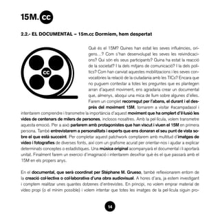 2.2.- EL DOCUMENTAL — 15m.cc Dormíem, hem despertat

                                       Què és el 15M? Quines han estat les seves influències, orí-
                                       gens…? Com s’han desenvolupat les seves les reivindicaci-
                                       ons? Qui són els seus participants? Quina ha estat la reacció
                                       de la societat? I la dels mitjans de comunicació? I la dels polí-
                                       tics? Com han canviat aquestes mobilitzacions i les seves con-
                                       vocatòries la relació de la ciutadania amb les TICs? Encara que
                                       no puguem contestar a totes les preguntes que es plantegen
                                       arran d’aquest moviment, ens agradaria crear un documental
                                       que, almenys, aboqui una mica de llum sobre algunes d’elles.
                                       Farem un complet recorregut per l’abans, el durant i el des-
                                       prés del moviment 15M, tornarem a visitar #acampadasol i
intentarem comprendre i transmetre la importància d’aquest moviment que ha omplert d’il·lusió les
vides de centenars de milers de persones, inclosos nosaltres. Amb la pel·lícula, volem transmetre
aquesta emoció. Per a això parlarem amb protagonistes que han viscut i viuen el 15M en primera
persona. També entrevistarem a personalitats i experts que ens donaran el seu punt de vista so-
bre el que està succeint. Per completar aquest patchwork comptarem amb multitud d’imatges de
vídeo i fotografies de diverses fonts, així com un grafisme acurat per orientar-nos i ajudar a explicar
determinats conceptes o estadístiques. Una música original acompanyarà el documental i li aportarà
unitat. Finalment farem un exercici d’imaginació i intentarem desxifrar què és el que passarà amb el
15M en els propers anys.

En el documental, que serà coordinat per Stéphane M. Grueso, també reflexionarem entorn de
la creació col·lectiva o col·laborativa d’una obra audiovisual. A hores d’ara, ja estem investigant
i comptem realitzar unes quantes dotzenes d’entrevistes. En principi, no volem emprar material de
vídeo propi (o el mínim possible) i volem intentar que totes les imatges de la pel·lícula siguin pro-


                                                  14
 