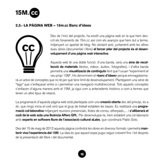 2.3.- LA PÀGINA WEB — 15m.cc Banc d’idees

                           Des de l’inici del projecte, ha existit una pàgina web en la que hem des-
                           crit els fonaments de 15m.cc així com els avanços que hem dut a terme,
                           mitjançant un apartat de blog. No obstant això, juntament amb les altres
                           dues obres (documental i llibre) el tercer pilar del projecte és el desen-
                           volupament d’una pàgina web interactiva.

                            Aquesta web té una doble funció: d’una banda, serà una eina de recol·
                            lecció de materials (textos, vídeos, àudios, fotografies), i d’altra banda
                            permetrà una visualització de continguts fent que l’usuari “experimenti el
                            seu propi 15M”. Ho denominem el «banc d’idees» perquè emmagatzema-
rà un arbre de conceptes que no té per què tenir límit de desenvolupament. Plantejarem una sèrie de
“tags” que s’enllaçaran entre si i permetran una navegació multidireccional. Tots aquests conceptes
s’enllacen d’alguna manera amb el 15M, ja sigui com a antecedents històrics o com a termes que
tenen un altre tipus de relació.

La programació d’aquesta pàgina web està plantejada com una creació oberta des del principi, és a
dir, que ningú inicia el codi sinó que el grup de treball estableix les bases. Es realitzarà una progra-
mació col·laborativa mitjançant reunions presencials, llistes de correu, etherpads,... i s’alliberarà el
codi de la web sota una llicència Affero GPL. Per desenvolupar-la, hem establert una col·laboració
amb experts en software lliure de l’associació cultural aLabs, que coordinarà Pablo Soto.

Des del 15 de maig de 2012 aquesta pàgina contindrà les obres en diversos formats i permetrà man-
tenir viva l’experiència del 15M. La idea és que aquest espai pugui seguir creixent fins i tot després
de la presentació del llibre i del documental.




                                                  16
 