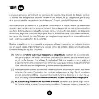 o grups de persones, generalment els promotors del projecte. Una definició de dictador benèvol:
“L’autoritat final de la presa de decisions resideix en una persona, de qui s’espera que, per la força
de la seva personalitat o experiència, la usi sàviament”. O sigui, que algú té la paraula final.

No cal oblidar que en aquest cas el que fem és un documental. A part de l’interès de determinada
situació o persona i de quant de temps cal dedicar-li dins el documental, etc. ens trobem amb altres
qüestions de llenguatge cinematogràfic, narració, ritme,... En el nostre cas, després del debat amb
la comunitat, el grup de promotors del projecte, Patricia, Pablo i Stéphane, consultarem i decidirem,
i en cas de falta d’acord, decidiria Stéphane, qui compta amb major experiència en narració audiovi-
sual, i és el responsable últim del documental.

Realitzar una pel·lícula no és comparable a programar software, i no usarem els mateixos sistemes
que en aquest procés. Implementarem una sèrie de formes de contacte i decisió amb la comunitat.
Entre ells destaquem aquests cinc punts:

  [1]	 Referent al material audiovisual necessari per a la pel·lícula, recollirem tot el possible relle-
       vant per al projecte. Així mateix sol·licitarem una autorització explícita de tot el material acon-
       seguit, per facilitar una còpia a l’Arxiu Audiovisual del 15M, una vegada conclòs el projecte, i
       d’aquesta manera ens assegurarem que tothom qui vulgui pugui explicar “la seva història” del
       15M. Nosaltres ens encarregarem de gravar les entrevistes necessàries.

  [2]	 Intentarem contestar totes les consultes i observacions que ens arribin per e-mail. Això depèn
       del volum d’aquestes. Eventualment en publicarem algun resum al blog. També treballarem
       amb els comentaris del blog, i estudiarem la creació d’una llista de correu si el volum ho jus-
       tifica. Així assegurarem el fluid i constant intercanvi d’idees i opinions entorn el projecte.

  [3]	 Es publicarà el guió estructural actualitzat a internet, de manera que tothom pugui consul-
       tar l’estat actual de la narració i comentar i aportar idees. Posarem en marxa un sistema d’en-



                                                   20
 
