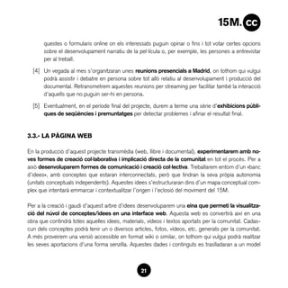 questes o formularis online on els interessats puguin opinar o fins i tot votar certes opcions
       sobre el desenvolupament narratiu de la pel·lícula o, per exemple, les persones a entrevistar
       per al treball.

  [4]	 Un vegada al mes s’organitzaran unes reunions presencials a Madrid, on tothom qui vulgui
       podrà assistir i debatre en persona sobre tot allò relatiu al desenvolupament i producció del
       documental. Retransmetrem aquestes reunions per streaming per facilitar també la interacció
       d’aquells que no puguin ser-hi en persona.

  [5]	 Eventualment, en el període final del projecte, durem a terme una sèrie d’exhibicions públi-
       ques de seqüències i premuntatges per detectar problemes i afinar el resultat final.


3.3.- LA PÀGINA WEB

En la producció d’aquest projecte transmèdia (web, llibre i documental), experimentarem amb no-
ves formes de creació col·laborativa i implicació directa de la comunitat en tot el procés. Per a
això desenvoluparem formes de comunicació i creació col·lectiva. Treballarem entorn d’un «banc
d’idees», amb conceptes que estaran interconnectats, però que tindran la seva pròpia autonomia
(unitats conceptuals independents). Aquestes idees s’estructuraran dins d’un mapa conceptual com-
plex que intentarà emmarcar i contextualitzar l’origen i l’eclosió del moviment del 15M.

Per a la creació i gaudi d’aquest arbre d’idees desenvoluparem una eina que permeti la visualitza-
ció del núvol de conceptes/idees en una interface web. Aquesta web es convertirà així en una
obra que contindrà totes aquelles idees, materials, vídeos i textos aportats per la comunitat. Cadas-
cun dels conceptes podrà tenir un o diversos articles, fotos, vídeos, etc. generats per la comunitat.
A més proveirem una versió accessible en format wiki o similar, on tothom qui vulgui podrà realitzar
les seves aportacions d’una forma senzilla. Aquestes dades i continguts es traslladaran a un model



                                                 21
 