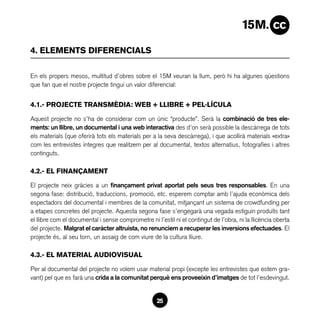 4. ELEMENTS DIFERENCIALS

En els propers mesos, multitud d’obres sobre el 15M veuran la llum, però hi ha algunes qüestions
que fan que el nostre projecte tingui un valor diferencial:


4.1.- PROJECTE TRANSMÈDIA: WEB + LLIBRE + PEL·LÍCULA

Aquest projecte no s’ha de considerar com un únic “producte”. Serà la combinació de tres ele-
ments: un llibre, un documental i una web interactiva des d’on serà possible la descàrrega de tots
els materials (que oferirà tots els materials per a la seva descàrrega), i que acollirà materials «extra»
com les entrevistes íntegres que realitzem per al documental, textos alternatius, fotografies i altres
continguts.

4.2.- EL FINANÇAMENT

El projecte neix gràcies a un finançament privat aportat pels seus tres responsables. En una
segona fase: distribució, traduccions, promoció, etc. esperem comptar amb l’ajuda econòmica dels
espectadors del documental i membres de la comunitat, mitjançant un sistema de crowdfunding per
a etapes concretes del projecte. Aquesta segona fase s’engegarà una vegada estiguin produïts tant
el llibre com el documental i sense comprometre ni l’estil ni el contingut de l’obra, ni la llicència oberta
del projecte. Malgrat el caràcter altruista, no renunciem a recuperar les inversions efectuades. El
projecte és, al seu torn, un assaig de com viure de la cultura lliure.

4.3.- EL MATERIAL AUDIOVISUAL

Per al documental del projecte no volem usar material propi (excepte les entrevistes que estem gra-
vant) pel que es farà una crida a la comunitat perquè ens proveeixin d’imatges de tot l’esdevingut.


                                                    25
 