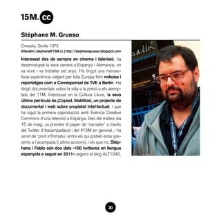 Stéphane M. Grueso
Cineasta, Sevilla 1973
@fanetin | stephane@15M.cc | http://stephanegrueso.blogspot.com

Interessat des de sempre en cinema i televisió, ha
desenvolupat la seva carrera a Espanya i Alemanya, on
va viure i va treballar set anys. Ha tingut una merave-
llosa experiència viatjant per tota Europa fent notícies i
reportatges com a Corresponsal de TVE a Berlín. Ha
dirigit documentals sobre la vida a la presó o els atemp-
tats del 11M. Interessat en la Cultura Lliure, la seva
última pel·lícula és ¡Copiad, Malditos!, un projecte de
documental i web sobre propietat intel·lectual, i que
ha sigut la primera coproducció amb llicència Creative
Commons d’una televisió a Espanya. Des del mateix dia
15 de maig, va prendre el paper de ‘narrador’ a través
del Twitter d’#acampadasol i del #15M en general, i ha
servit de ‘pont informatiu’ entre els qui podien estar pre-
sents a l’acampada (i altres accions), i els que no. Stép-
hane i Pablo són dos dels «100 twitteros en llengua
espanyola a seguir en 2011» segons el blog ALT1040.




                                                      30
 