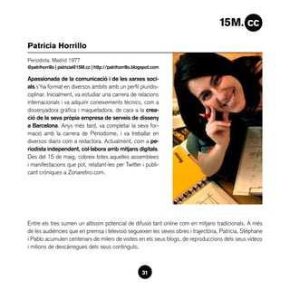 Patricia Horrillo
Periodista, Madrid 1977
@patrihorrillo | patricia@15M.cc | http://patrihorrillo.blogspot.com

Apassionada de la comunicació i de les xarxes soci-
als s’ha format en diversos àmbits amb un perfil pluridis-
ciplinar. Inicialment, va estudiar una carrera de relacions
internacionals i va adquirir coneixements tècnics, com a
dissenyadora gràfica i maquetadora, de cara a la crea-
ció de la seva pròpia empresa de serveis de disseny
a Barcelona. Anys més tard, va completar la seva for-
mació amb la carrera de Periodisme, i va treballar en
diversos diaris com a redactora. Actualment, com a pe-
riodista independent, col·labora amb mitjans digitals.
Des del 15 de maig, cobreix totes aquelles assemblees
i manifestacions que pot, relatant-les per Twitter i publi-
cant cròniques a Zonaretiro.com.




Entre els tres sumen un altíssim potencial de difusió tant online com en mitjans tradicionals. A més
de les audiències que en premsa i televisió segueixen les seves obres i trajectòria, Patricia, Stéphane
i Pablo acumulen centenars de milers de visites en els seus blogs, de reproduccions dels seus vídeos
i milions de descàrregues dels seus continguts.



                                                           31
 