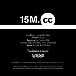 www.15M.cc | contacte@15M.cc
                             Twitter @15M_cc
                       Facebook http://cos.as/154
             Oficina de producció a Madrid centre (zona Callao)
                      Telèfon fix [+34] 910 059 045

                          (CC) 2012 algunos derechos reservados
                            Creative Commons BY/SA 3.0 ES




FOTOGRAFIES: Julio Albarrán @soulseekers | Creative Commons BY/NC/SA | http://cos.as/1wk


  NOTA: Ni el projecte 15m.cc ni els seus autors pertanyen o estan relacionats de cap manera
 amb Creative Commons ni Creative Commons Espanya, més enllà de l’ús de les seves llicències.
 