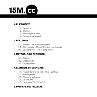 1. EL PROJECTE
   1.1.- Descripció
   1.2.- Objectius
   1.3.- Metodologia de treball
   1.4.- Formes de participació

2. LES OBRES
   2.1.- El llibre - 15m.cc Revolució digital
   2.2.- El documental - 15m.cc Dormíem, hem despertat
   2.3.- La pàgina web - 15m.cc Banc d’idees

3. METODOLOGIA DE TREBALL
   3.1.- El llibre
   3.2.- El documental
   3.3.- La pàgina web

4. ELEMENTS DIFERENCIALS
   4.1.- Projecte transmèdia: web + llibre + pel·lícula
   4.2.- El finançament
   4.3.- El material audiovisual
   4.4.- La comunitat
   4.5.- La llicència: CC BY-SA 3.0

5. DARRERE DEL PROJECTE
 