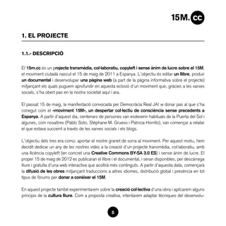 1. EL PROJECTE

1.1.- DESCRIPCIÓ

El 15m.cc és un projecte transmèdia, col·laboratiu, copyleft i sense ànim de lucre sobre el 15M,
el moviment ciutadà nascut el 15 de maig de 2011 a Espanya. L’objectiu és editar un llibre, produir
un documental i desenvolupar una pàgina web (a part de la pàgina informativa sobre el projecte)
mitjançant els quals puguem aprofundir en aquesta eclosió d’un moviment que, gràcies a les xarxes
socials, s’ha obert pas en la nostra societat aquí i ara.

El passat 15 de maig, la manifestació convocada per Democràcia Real JA! w donar pas al que s’ha
conegut com el «moviment 15M», un despertar col·lectiu de consciència sense precedents a
Espanya. A partir d’aquest dia, centenars de persones van esdevenir habituals de la Puerta del Sol i
algunes, com nosaltres (Pablo Soto, Stéphane M. Grueso i Patricia Horrillo), van començar a relatar
el que estava succeint a través de les xarxes socials i els blogs.

L’objectiu dels tres era comú: aportar el nostre granet de sorra al moviment. Per aquest motiu, hem
decidit dedicar un any de les nostres vides a la creació d’un projecte transmèdia, col·laboratiu, amb
una llicència copyleft (en concret una Creative Commons BY-SA 3.0 ES) i sense ànim de lucre. El
proper 15 de maig de 2012 es publicaran el llibre i el documental, i seran disponibles, per descàrrega
lliure i gratuïta d’una web interactiva que acollirà més continguts. A partir d’aquesta data, començarà
la difusió de les obres mitjançant traduccions a altres idiomes, distribució global i presència en tot
tipus de fòrums per donar a conèixer el 15M.

En aquest projecte també experimentarem sobre la creació col·lectiva d’una obra i aplicarem alguns
principis de la cultura lliure. Com a proposta creativa, intentarem adaptar tècniques del desenvolu-


                                                  5
 