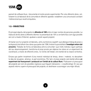 pament de software lliure, i documentar el nostre procés experimental. Per a les diferents obres, sol·
licitarem la col·laboració de la comunitat en diferents apartats i establirem una comunicació constant
i bidireccional que resulti enriquidora.



1.2.- OBJECTIUS

El principal objectiu del projecte és difondre el 15M entre el major nombre de persones possible. La
traducció de les obres a diferents idiomes i la presentació de 15m.cc en tants llocs com sigui possible
així com a través d’Internet, ajudaran a assolir aquest propòsit.

Al tractar-se d’un projecte col·laboratiu, amb una llicència copyleft i que alberga el desig de posar a
la disposició de tothom tres obres que parlen del 15M, tindrem la possibilitat d’investigar entorn del
procomú. Treballar de forma col·laborativa amb la comunitat i que molts individus siguin partícips
del seu desenvolupament, transforma el propi procés per elaborar les obres en un experiment de
coordinació, a través de diferents eines, no només del treball, sinó també de la creació col·lectiva.

Encara que partim inicialment d’una inversió individual de temps, diners i material, no descartem
la idea de recuperar, almenys, la part econòmica. Per tant, el propi projecte serà també alhora un
experiment de finançament i producció en l’àmbit de la cultura lliure. Publicarem el pressupost
del projecte així com els possibles ingressos que tinguem (donacions + crowdfunding). En cas que
aquests retorns superin el pressupost del projecte, es destinaran a aconseguir una major difusió.




                                                  6
 