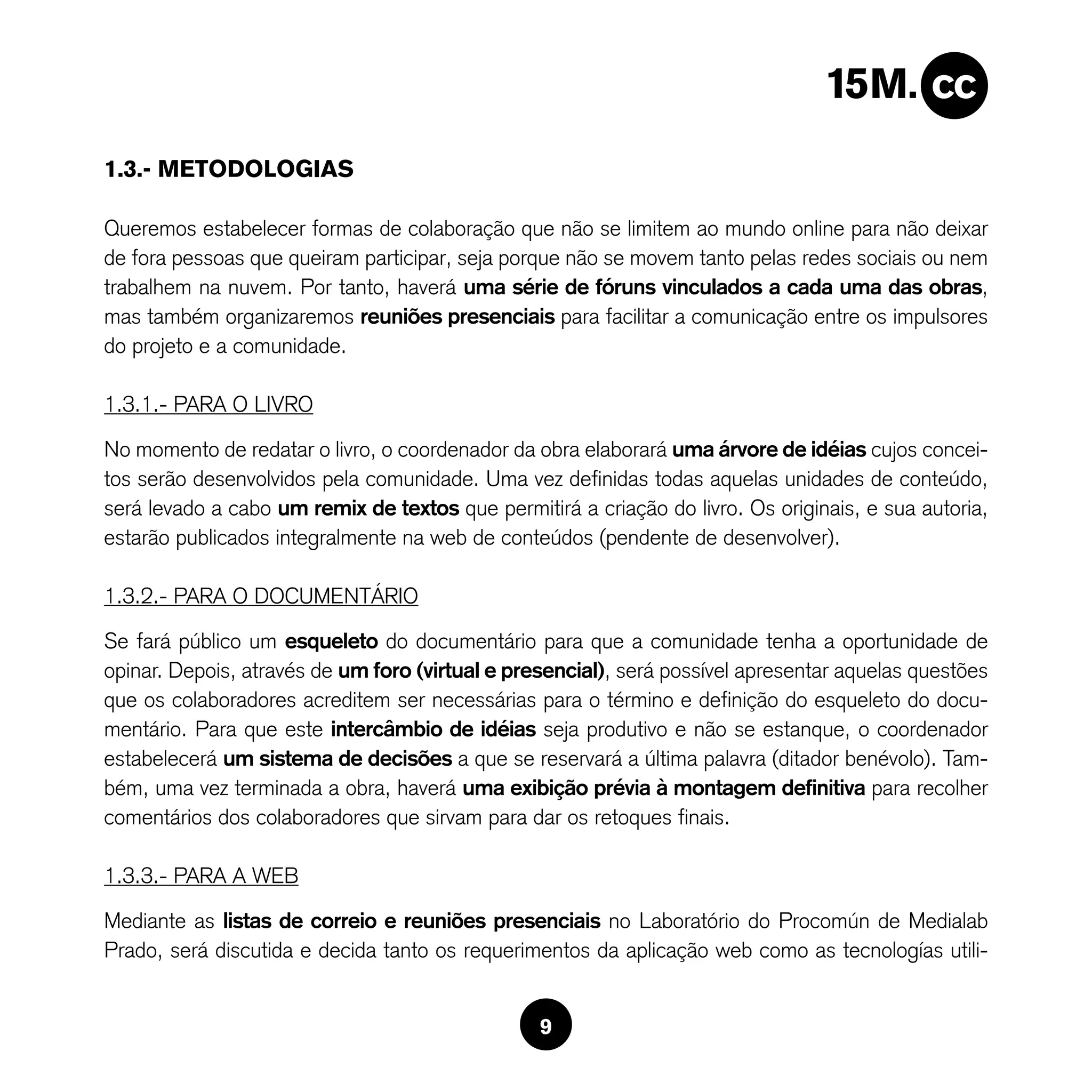 1.3.- METODOLOGIAS

Queremos estabelecer formas de colaboração que não se limitem ao mundo online para não deixar
de fora pessoas que queiram participar, seja porque não se movem tanto pelas redes sociais ou nem
trabalhem na nuvem. Por tanto, haverá uma série de fóruns vinculados a cada uma das obras,
mas também organizaremos reuniões presenciais para facilitar a comunicação entre os impulsores
do projeto e a comunidade.

1.3.1.- PARA O LIVRO

No momento de redatar o livro, o coordenador da obra elaborará uma árvore de idéias cujos concei-
tos serão desenvolvidos pela comunidade. Uma vez definidas todas aquelas unidades de conteúdo,
será levado a cabo um remix de textos que permitirá a criação do livro. Os originais, e sua autoria,
estarão publicados integralmente na web de conteúdos (pendente de desenvolver).

1.3.2.- PARA O DOCUMENTáRIO

Se fará público um esqueleto do documentário para que a comunidade tenha a oportunidade de
opinar. Depois, através de um foro (virtual e presencial), será possível apresentar aquelas questões
que os colaboradores acreditem ser necessárias para o término e definição do esqueleto do docu-
mentário. Para que este intercâmbio de idéias seja produtivo e não se estanque, o coordenador
estabelecerá um sistema de decisões a que se reservará a última palavra (ditador benévolo). Tam-
bém, uma vez terminada a obra, haverá uma exibição prévia à montagem definitiva para recolher
comentários dos colaboradores que sirvam para dar os retoques finais.

1.3.3.- PARA A WEB

Mediante as listas de correio e reuniões presenciais no Laboratório do Procomún de Medialab
Prado, será discutida e decida tanto os requerimentos da aplicação web como as tecnologías utili-


                                                 9
 