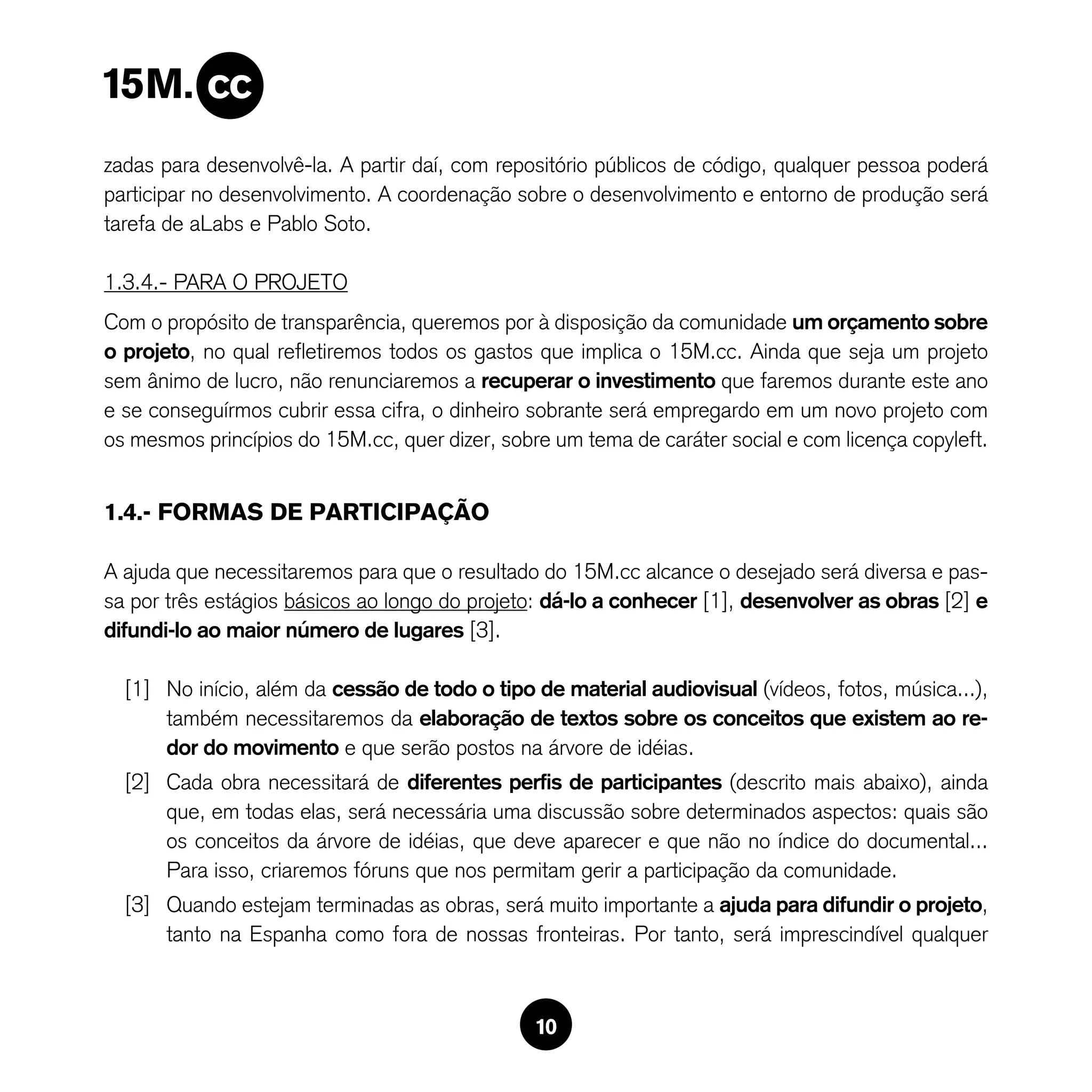 zadas para desenvolvê-la. A partir daí, com repositório públicos de código, qualquer pessoa poderá
participar no desenvolvimento. A coordenação sobre o desenvolvimento e entorno de produção será
tarefa de aLabs e Pablo Soto.

1.3.4.- PARA O PROJETO
Com o propósito de transparência, queremos por à disposição da comunidade um orçamento sobre
o projeto, no qual refletiremos todos os gastos que implica o 15M.cc. Ainda que seja um projeto
sem ânimo de lucro, não renunciaremos a recuperar o investimento que faremos durante este ano
e se conseguírmos cubrir essa cifra, o dinheiro sobrante será empregardo em um novo projeto com
os mesmos princípios do 15M.cc, quer dizer, sobre um tema de caráter social e com licença copyleft.


1.4.- FORMAS DE PARTICIPAÇÃO

A ajuda que necessitaremos para que o resultado do 15M.cc alcance o desejado será diversa e pas-
sa por três estágios básicos ao longo do projeto: dá-lo a conhecer [1], desenvolver as obras [2] e
difundi-lo ao maior número de lugares [3].

  [1] No início, além da cessão de todo o tipo de material audiovisual (vídeos, fotos, música...),
      também necessitaremos da elaboração de textos sobre os conceitos que existem ao re-
      dor do movimento e que serão postos na árvore de idéias.
  [2] Cada obra necessitará de diferentes perfis de participantes (descrito mais abaixo), ainda
      que, em todas elas, será necessária uma discussão sobre determinados aspectos: quais são
      os conceitos da árvore de idéias, que deve aparecer e que não no índice do documental...
      Para isso, criaremos fóruns que nos permitam gerir a participação da comunidade.
  [3] Quando estejam terminadas as obras, será muito importante a ajuda para difundir o projeto,
      tanto na Espanha como fora de nossas fronteiras. Por tanto, será imprescindível qualquer



                                                10
 