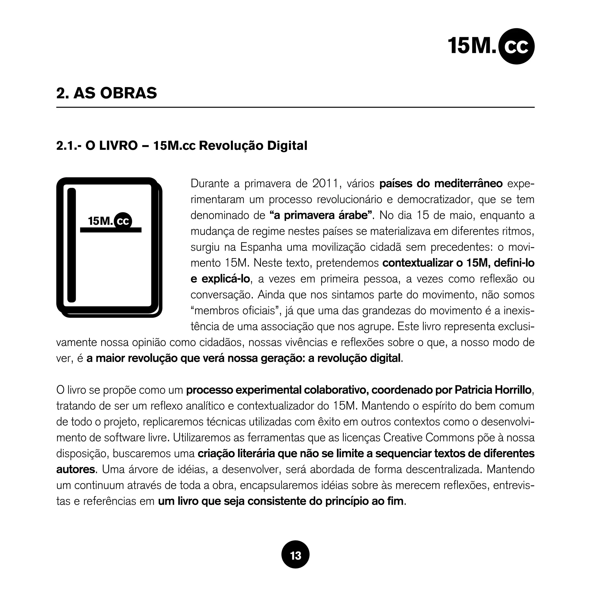 2. AS OBRAS


2.1.- O LIVRO — 15M.cc Revolução Digital

                           Durante a primavera de 2011, vários países do mediterrâneo expe-
                           rimentaram um processo revolucionário e democratizador, que se tem
                           denominado de “a primavera árabe”. No dia 15 de maio, enquanto a
                           mudança de regime nestes países se materializava em diferentes ritmos,
                           surgiu na Espanha uma movilização cidadã sem precedentes: o movi-
                           mento 15M. Neste texto, pretendemos contextualizar o 15M, defini-lo
                           e explicá-lo, a vezes em primeira pessoa, a vezes como reflexão ou
                           conversação. Ainda que nos sintamos parte do movimento, não somos
                           “membros oficiais”, já que uma das grandezas do movimento é a inexis-
                           tência de uma associação que nos agrupe. Este livro representa exclusi-
vamente nossa opinião como cidadãos, nossas vivências e reflexões sobre o que, a nosso modo de
ver, é a maior revolução que verá nossa geração: a revolução digital.

O livro se propõe como um processo experimental colaborativo, coordenado por Patricia Horrillo,
tratando de ser um reflexo analítico e contextualizador do 15M. Mantendo o espírito do bem comum
de todo o projeto, replicaremos técnicas utilizadas com êxito em outros contextos como o desenvolvi-
mento de software livre. Utilizaremos as ferramentas que as licenças Creative Commons põe à nossa
disposição, buscaremos uma criação literária que não se limite a sequenciar textos de diferentes
autores. Uma árvore de idéias, a desenvolver, será abordada de forma descentralizada. Mantendo
um continuum através de toda a obra, encapsularemos idéias sobre às merecem reflexões, entrevis-
tas e referências em um livro que seja consistente do princípio ao fim.



                                                13
 
