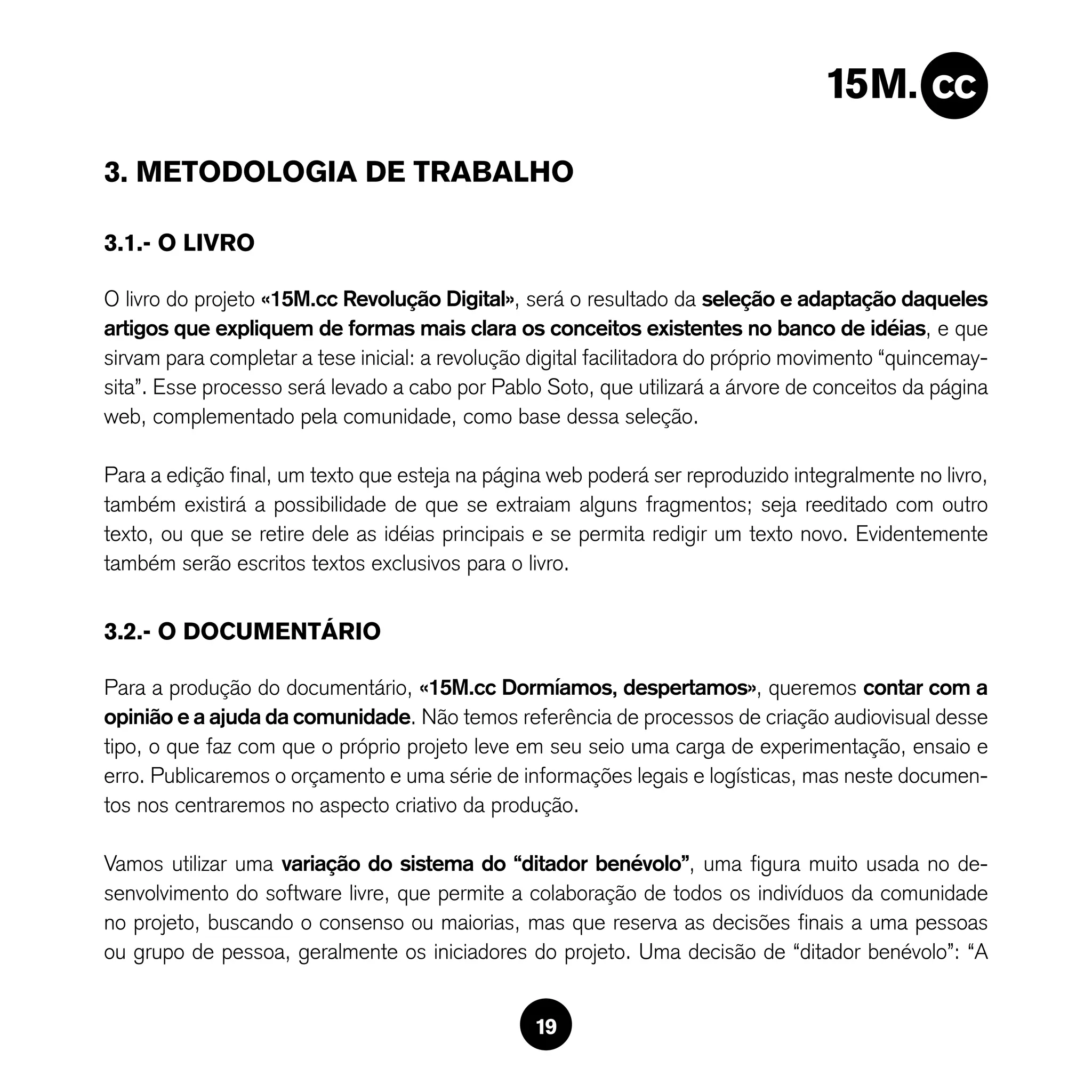3. METODOLOGIA DE TRABALHO

3.1.- O LIVRO

O livro do projeto «15M.cc Revolução Digital», será o resultado da seleção e adaptação daqueles
artigos que expliquem de formas mais clara os conceitos existentes no banco de idéias, e que
sirvam para completar a tese inicial: a revolução digital facilitadora do próprio movimento “quincemay-
sita”. Esse processo será levado a cabo por Pablo Soto, que utilizará a árvore de conceitos da página
web, complementado pela comunidade, como base dessa seleção.

Para a edição final, um texto que esteja na página web poderá ser reproduzido integralmente no livro,
também existirá a possibilidade de que se extraiam alguns fragmentos; seja reeditado com outro
texto, ou que se retire dele as idéias principais e se permita redigir um texto novo. Evidentemente
também serão escritos textos exclusivos para o livro.


3.2.- O DOCUMENTÁRIO

Para a produção do documentário, «15M.cc Dormíamos, despertamos», queremos contar com a
opinião e a ajuda da comunidade. Não temos referência de processos de criação audiovisual desse
tipo, o que faz com que o próprio projeto leve em seu seio uma carga de experimentação, ensaio e
erro. Publicaremos o orçamento e uma série de informações legais e logísticas, mas neste documen-
tos nos centraremos no aspecto criativo da produção.

Vamos utilizar uma variação do sistema do “ditador benévolo”, uma figura muito usada no de-
senvolvimento do software livre, que permite a colaboração de todos os indivíduos da comunidade
no projeto, buscando o consenso ou maiorias, mas que reserva as decisões finais a uma pessoas
ou grupo de pessoa, geralmente os iniciadores do projeto. Uma decisão de “ditador benévolo”: “A


                                                  19
 
