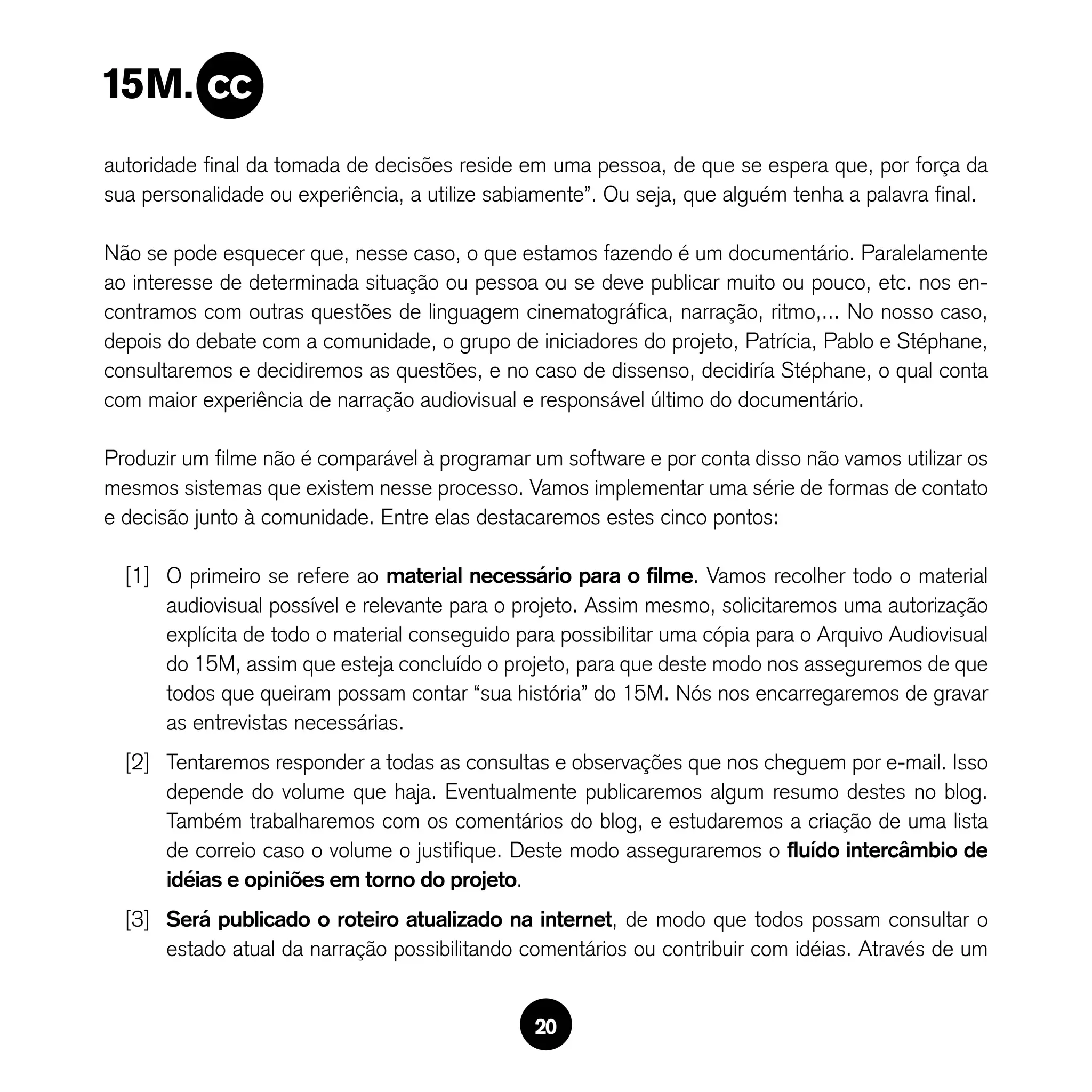 autoridade final da tomada de decisões reside em uma pessoa, de que se espera que, por força da
sua personalidade ou experiência, a utilize sabiamente”. Ou seja, que alguém tenha a palavra final.

Não se pode esquecer que, nesse caso, o que estamos fazendo é um documentário. Paralelamente
ao interesse de determinada situação ou pessoa ou se deve publicar muito ou pouco, etc. nos en-
contramos com outras questões de linguagem cinematográfica, narração, ritmo,... No nosso caso,
depois do debate com a comunidade, o grupo de iniciadores do projeto, Patrícia, Pablo e Stéphane,
consultaremos e decidiremos as questões, e no caso de dissenso, decidiría Stéphane, o qual conta
com maior experiência de narração audiovisual e responsável último do documentário.

Produzir um filme não é comparável à programar um software e por conta disso não vamos utilizar os
mesmos sistemas que existem nesse processo. Vamos implementar uma série de formas de contato
e decisão junto à comunidade. Entre elas destacaremos estes cinco pontos:

  [1] O primeiro se refere ao material necessário para o filme. Vamos recolher todo o material
      audiovisual possível e relevante para o projeto. Assim mesmo, solicitaremos uma autorização
      explícita de todo o material conseguido para possibilitar uma cópia para o Arquivo Audiovisual
      do 15M, assim que esteja concluído o projeto, para que deste modo nos asseguremos de que
      todos que queiram possam contar “sua história” do 15M. Nós nos encarregaremos de gravar
      as entrevistas necessárias.
  [2] Tentaremos responder a todas as consultas e observações que nos cheguem por e-mail. Isso
      depende do volume que haja. Eventualmente publicaremos algum resumo destes no blog.
      Também trabalharemos com os comentários do blog, e estudaremos a criação de uma lista
      de correio caso o volume o justifique. Deste modo asseguraremos o fluído intercâmbio de
      idéias e opiniões em torno do projeto.
  [3] Será publicado o roteiro atualizado na internet, de modo que todos possam consultar o
      estado atual da narração possibilitando comentários ou contribuir com idéias. Através de um


                                                20
 