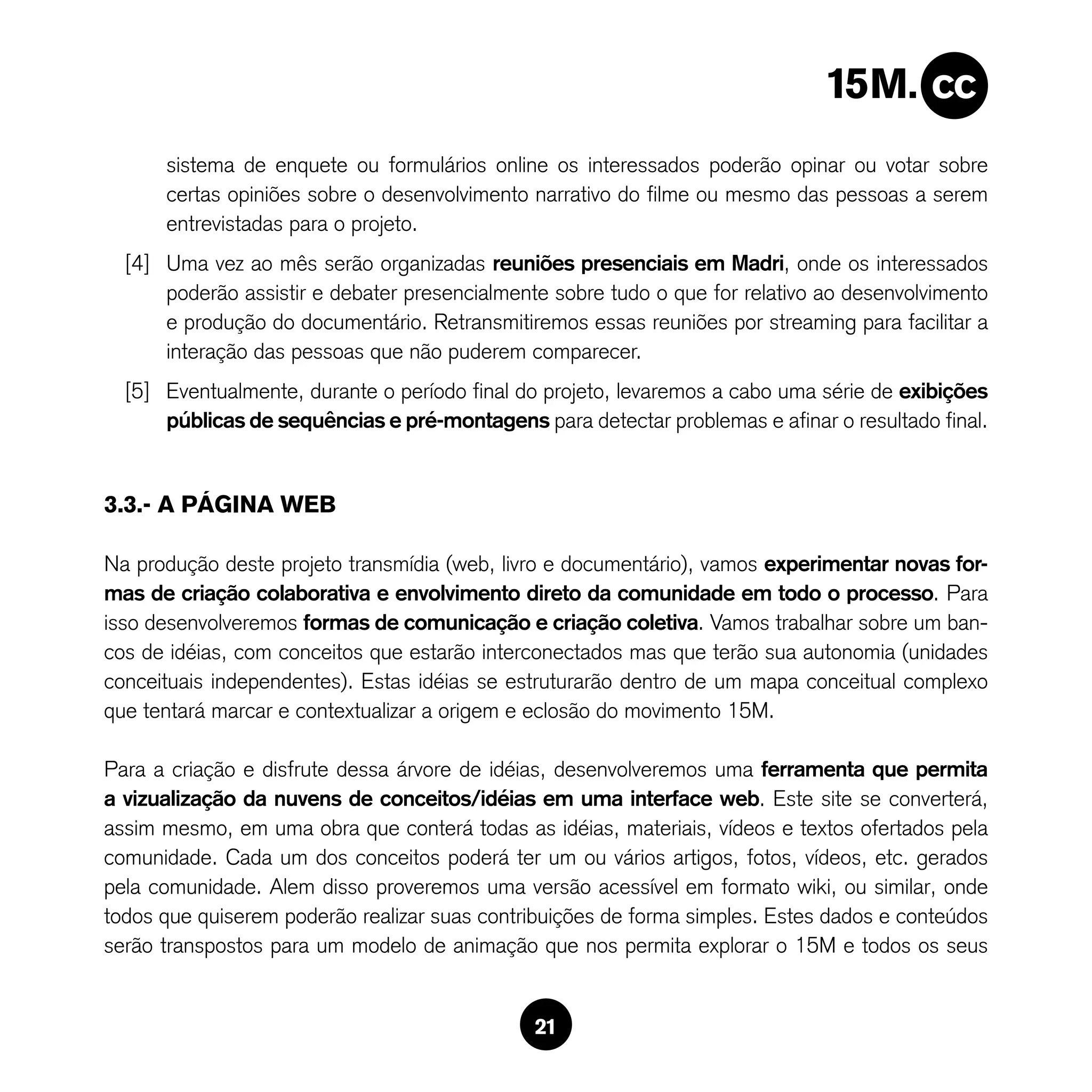 sistema de enquete ou formulários online os interessados poderão opinar ou votar sobre
      certas opiniões sobre o desenvolvimento narrativo do filme ou mesmo das pessoas a serem
      entrevistadas para o projeto.
  [4] Uma vez ao mês serão organizadas reuniões presenciais em Madri, onde os interessados
      poderão assistir e debater presencialmente sobre tudo o que for relativo ao desenvolvimento
      e produção do documentário. Retransmitiremos essas reuniões por streaming para facilitar a
      interação das pessoas que não puderem comparecer.
  [5] Eventualmente, durante o período final do projeto, levaremos a cabo uma série de exibições
      públicas de sequências e pré-montagens para detectar problemas e afinar o resultado final.


3.3.- A PÁGINA WEB

Na produção deste projeto transmídia (web, livro e documentário), vamos experimentar novas for-
mas de criação colaborativa e envolvimento direto da comunidade em todo o processo. Para
isso desenvolveremos formas de comunicação e criação coletiva. Vamos trabalhar sobre um ban-
cos de idéias, com conceitos que estarão interconectados mas que terão sua autonomia (unidades
conceituais independentes). Estas idéias se estruturarão dentro de um mapa conceitual complexo
que tentará marcar e contextualizar a origem e eclosão do movimento 15M.

Para a criação e disfrute dessa árvore de idéias, desenvolveremos uma ferramenta que permita
a vizualização da nuvens de conceitos/idéias em uma interface web. Este site se converterá,
assim mesmo, em uma obra que conterá todas as idéias, materiais, vídeos e textos ofertados pela
comunidade. Cada um dos conceitos poderá ter um ou vários artigos, fotos, vídeos, etc. gerados
pela comunidade. Alem disso proveremos uma versão acessível em formato wiki, ou similar, onde
todos que quiserem poderão realizar suas contribuições de forma simples. Estes dados e conteúdos
serão transpostos para um modelo de animação que nos permita explorar o 15M e todos os seus


                                               21
 