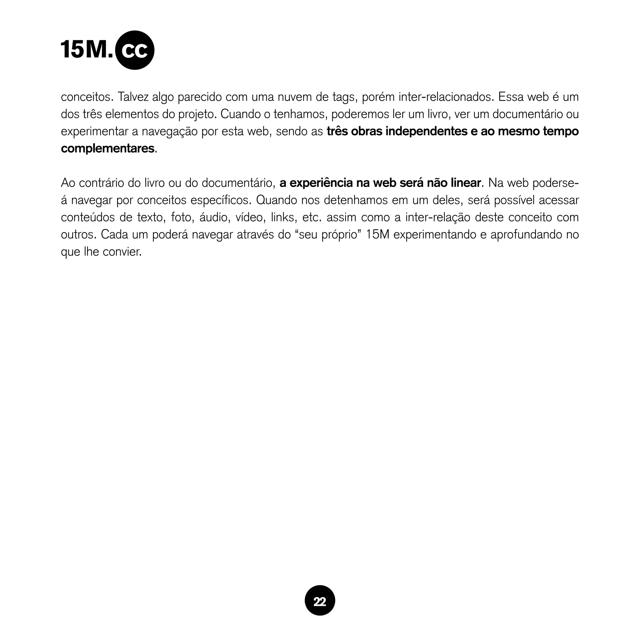 conceitos. Talvez algo parecido com uma nuvem de tags, porém inter-relacionados. Essa web é um
dos três elementos do projeto. Cuando o tenhamos, poderemos ler um livro, ver um documentário ou
experimentar a navegação por esta web, sendo as três obras independentes e ao mesmo tempo
complementares.

Ao contrário do livro ou do documentário, a experiência na web será não linear. Na web poderse-
á navegar por conceitos específicos. Quando nos detenhamos em um deles, será possível acessar
conteúdos de texto, foto, áudio, vídeo, links, etc. assim como a inter-relação deste conceito com
outros. Cada um poderá navegar através do “seu próprio” 15M experimentando e aprofundando no
que lhe convier.




                                               22
 