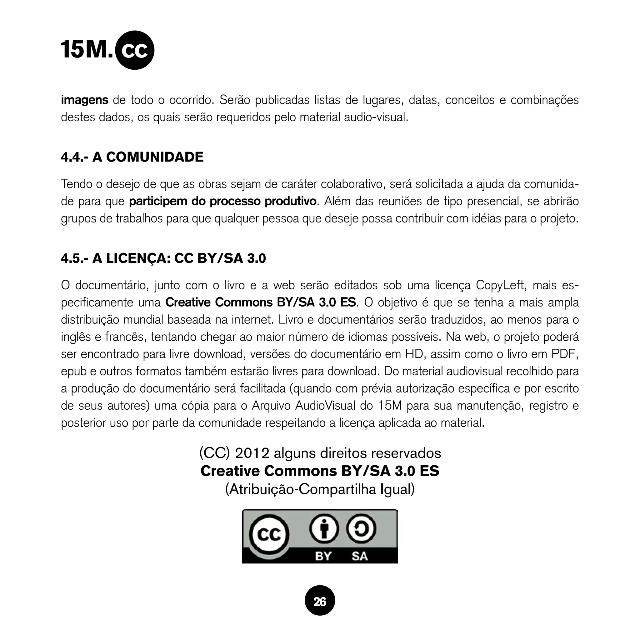 imagens de todo o ocorrido. Serão publicadas listas de lugares, datas, conceitos e combinações
destes dados, os quais serão requeridos pelo material audio-visual.


4.4.- A COMUNIDADE
Tendo o desejo de que as obras sejam de caráter colaborativo, será solicitada a ajuda da comunida-
de para que participem do processo produtivo. Além das reuniões de tipo presencial, se abrirão
grupos de trabalhos para que qualquer pessoa que deseje possa contribuir com idéias para o projeto.


4.5.- A LICENÇA: CC BY/SA 3.0
O documentário, junto com o livro e a web serão editados sob uma licença CopyLeft, mais es-
pecificamente uma Creative Commons BY/SA 3.0 ES. O objetivo é que se tenha a mais ampla
distribuição mundial baseada na internet. Livro e documentários serão traduzidos, ao menos para o
inglês e francês, tentando chegar ao maior número de idiomas possíveis. Na web, o projeto poderá
ser encontrado para livre download, versões do documentário em HD, assim como o livro em PDF,
epub e outros formatos também estarão livres para download. Do material audiovisual recolhido para
a produção do documentário será facilitada (quando com prévia autorização específica e por escrito
de seus autores) uma cópia para o Arquivo AudioVisual do 15M para sua manutenção, registro e
posterior uso por parte da comunidade respeitando a licença aplicada ao material.

                          (CC) 2012 alguns direitos reservados
                          Creative Commons BY/SA 3.0 ES
                             (Atribuição-Compartilha Igual)




                                                26
 