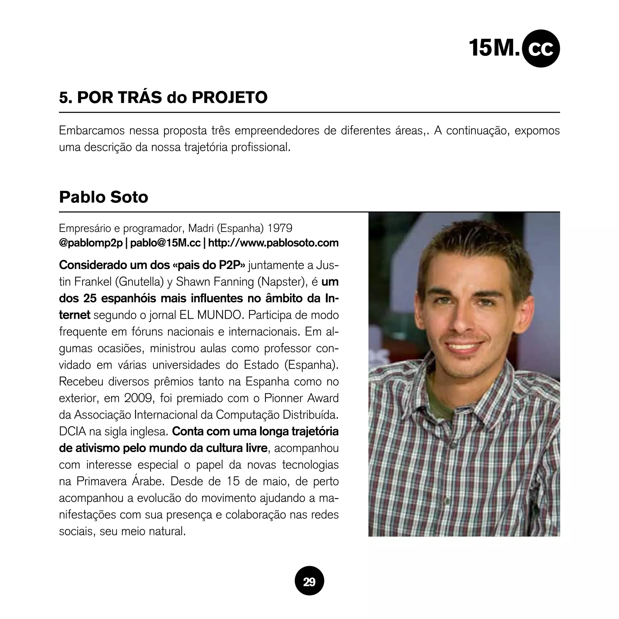 5. POR TRÁS do PROJETO
Embarcamos nessa proposta três empreendedores de diferentes áreas,. A continuação, expomos
uma descrição da nossa trajetória profissional.



Pablo Soto
Empresário e programador, Madri (Espanha) 1979
@pablomp2p | pablo@15M.cc | http://www.pablosoto.com
Considerado um dos «pais do P2P» juntamente a Jus-
tin Frankel (Gnutella) y Shawn Fanning (Napster), é um
dos 25 espanhóis mais influentes no âmbito da In-
ternet segundo o jornal EL MUNDO. Participa de modo
frequente em fóruns nacionais e internacionais. Em al-
gumas ocasiões, ministrou aulas como professor con-
vidado em várias universidades do Estado (Espanha).
Recebeu diversos prêmios tanto na Espanha como no
exterior, em 2009, foi premiado com o Pionner Award
da Associação Internacional da Computação Distribuída.
DCIA na sigla inglesa. Conta com uma longa trajetória
de ativismo pelo mundo da cultura livre, acompanhou
com interesse especial o papel da novas tecnologias
na Primavera árabe. Desde de 15 de maio, de perto
acompanhou a evolucão do movimento ajudando a ma-
nifestações com sua presença e colaboração nas redes
sociais, seu meio natural.



                                               29
 