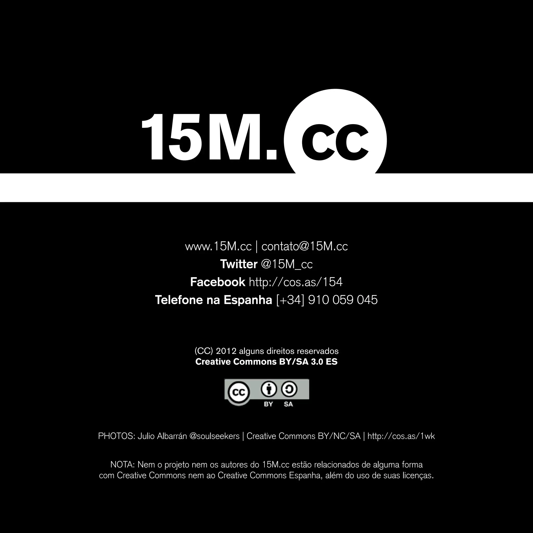 www.15M.cc | contato@15M.cc
                         Twitter @15M_cc
                    Facebook http://cos.as/154
              Telefone na Espanha [+34] 910 059 045


                       (CC) 2012 alguns direitos reservados
                       Creative Commons BY/SA 3.0 ES




PHOTOS: Julio Albarrán @soulseekers | Creative Commons BY/NC/SA | http://cos.as/1wk


  NOTA: Nem o projeto nem os autores do 15M.cc estão relacionados de alguma forma
com Creative Commons nem ao Creative Commons Espanha, além do uso de suas licenças.
 