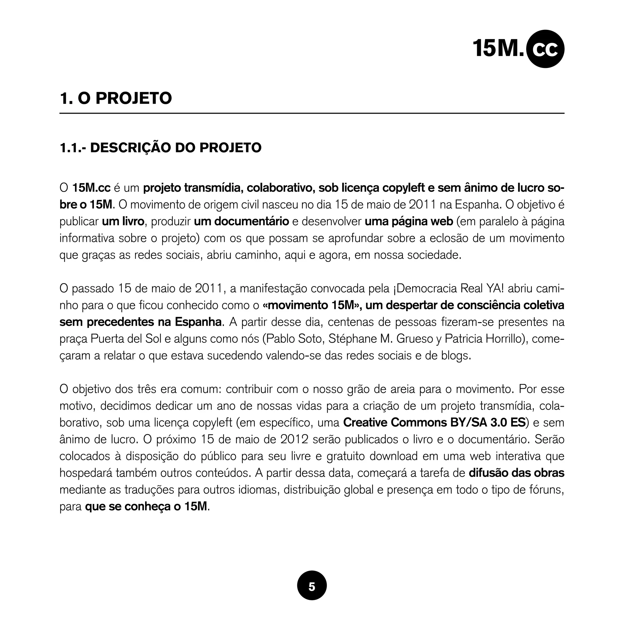 1. O PROJETO

1.1.- DESCRIÇÃO DO PROJETO

O 15M.cc é um projeto transmídia, colaborativo, sob licença copyleft e sem ânimo de lucro so-
bre o 15M. O movimento de origem civil nasceu no dia 15 de maio de 2011 na Espanha. O objetivo é
publicar um livro, produzir um documentário e desenvolver uma página web (em paralelo à página
informativa sobre o projeto) com os que possam se aprofundar sobre a eclosão de um movimento
que graças as redes sociais, abriu caminho, aqui e agora, em nossa sociedade.

O passado 15 de maio de 2011, a manifestação convocada pela ¡Democracia Real YA! abriu cami-
nho para o que ficou conhecido como o «movimento 15M», um despertar de consciência coletiva
sem precedentes na Espanha. A partir desse dia, centenas de pessoas fizeram-se presentes na
praça Puerta del Sol e alguns como nós (Pablo Soto, Stéphane M. Grueso y Patricia Horrillo), come-
çaram a relatar o que estava sucedendo valendo-se das redes sociais e de blogs.

O objetivo dos três era comum: contribuir com o nosso grão de areia para o movimento. Por esse
motivo, decidimos dedicar um ano de nossas vidas para a criação de um projeto transmídia, cola-
borativo, sob uma licença copyleft (em específico, uma Creative Commons BY/SA 3.0 ES) e sem
ânimo de lucro. O próximo 15 de maio de 2012 serão publicados o livro e o documentário. Serão
colocados à disposição do público para seu livre e gratuito download em uma web interativa que
hospedará também outros conteúdos. A partir dessa data, começará a tarefa de difusão das obras
mediante as traduções para outros idiomas, distribuição global e presença em todo o tipo de fóruns,
para que se conheça o 15M.




                                                5
 