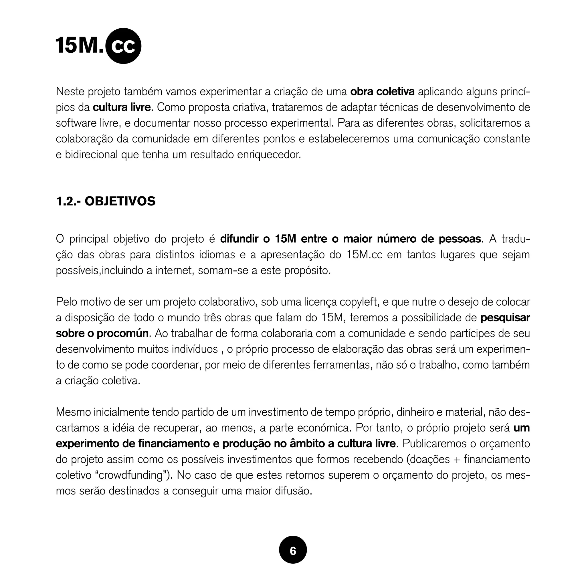 Neste projeto também vamos experimentar a criação de uma obra coletiva aplicando alguns princí-
pios da cultura livre. Como proposta criativa, trataremos de adaptar técnicas de desenvolvimento de
software livre, e documentar nosso processo experimental. Para as diferentes obras, solicitaremos a
colaboração da comunidade em diferentes pontos e estabeleceremos uma comunicação constante
e bidirecional que tenha um resultado enriquecedor.



1.2.- OBJETIVOS

O principal objetivo do projeto é difundir o 15M entre o maior número de pessoas. A tradu-
ção das obras para distintos idiomas e a apresentação do 15M.cc em tantos lugares que sejam
possíveis,incluindo a internet, somam-se a este propósito.

Pelo motivo de ser um projeto colaborativo, sob uma licença copyleft, e que nutre o desejo de colocar
a disposição de todo o mundo três obras que falam do 15M, teremos a possibilidade de pesquisar
sobre o procomún. Ao trabalhar de forma colaboraria com a comunidade e sendo partícipes de seu
desenvolvimento muitos indivíduos , o próprio processo de elaboração das obras será um experimen-
to de como se pode coordenar, por meio de diferentes ferramentas, não só o trabalho, como também
a criação coletiva.

Mesmo inicialmente tendo partido de um investimento de tempo próprio, dinheiro e material, não des-
cartamos a idéia de recuperar, ao menos, a parte económica. Por tanto, o próprio projeto será um
experimento de financiamento e produção no âmbito a cultura livre. Publicaremos o orçamento
do projeto assim como os possíveis investimentos que formos recebendo (doações + financiamento
coletivo “crowdfunding”). No caso de que estes retornos superem o orçamento do projeto, os mes-
mos serão destinados a conseguir uma maior difusão.




                                                 6
 