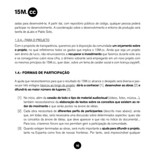 zadas para desenvolvê-la. A partir daí, com repositório públicos de código, qualquer pessoa poderá
participar no desenvolvimento. A coordenação sobre o desenvolvimento e entorno de produção será
tarefa de aLabs e Pablo Soto.

1.3.4.- PARA O PROJETO
Com o propósito de transparência, queremos por à disposição da comunidade um orçamento sobre
o projeto, no qual refletiremos todos os gastos que implica o 15M.cc. Ainda que seja um projeto
sem ânimo de lucro, não renunciaremos a recuperar o investimento que faremos durante este ano
e se conseguírmos cubrir essa cifra, o dinheiro sobrante será empregardo em um novo projeto com
os mesmos princípios do 15M.cc, quer dizer, sobre um tema de caráter social e com licença copyleft.


1.4.- FORMAS DE PARTICIPAÇÃO

A ajuda que necessitaremos para que o resultado do 15M.cc alcance o desejado será diversa e pas-
sa por três estágios básicos ao longo do projeto: dá-lo a conhecer [1], desenvolver as obras [2] e
difundi-lo ao maior número de lugares [3].

  [1] No início, além da cessão de todo o tipo de material audiovisual (vídeos, fotos, música...),
      também necessitaremos da elaboração de textos sobre os conceitos que existem ao re-
      dor do movimento e que serão postos na árvore de idéias.
  [2] Cada obra necessitará de diferentes perfis de participantes (descrito mais abaixo), ainda
      que, em todas elas, será necessária uma discussão sobre determinados aspectos: quais são
      os conceitos da árvore de idéias, que deve aparecer e que não no índice do documental...
      Para isso, criaremos fóruns que nos permitam gerir a participação da comunidade.
  [3] Quando estejam terminadas as obras, será muito importante a ajuda para difundir o projeto,
      tanto na Espanha como fora de nossas fronteiras. Por tanto, será imprescindível qualquer



                                                10
 