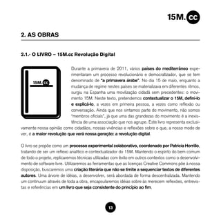 2. AS OBRAS


2.1.- O LIVRO — 15M.cc Revolução Digital

                           Durante a primavera de 2011, vários países do mediterrâneo expe-
                           rimentaram um processo revolucionário e democratizador, que se tem
                           denominado de “a primavera árabe”. No dia 15 de maio, enquanto a
                           mudança de regime nestes países se materializava em diferentes ritmos,
                           surgiu na Espanha uma movilização cidadã sem precedentes: o movi-
                           mento 15M. Neste texto, pretendemos contextualizar o 15M, defini-lo
                           e explicá-lo, a vezes em primeira pessoa, a vezes como reflexão ou
                           conversação. Ainda que nos sintamos parte do movimento, não somos
                           “membros oficiais”, já que uma das grandezas do movimento é a inexis-
                           tência de uma associação que nos agrupe. Este livro representa exclusi-
vamente nossa opinião como cidadãos, nossas vivências e reflexões sobre o que, a nosso modo de
ver, é a maior revolução que verá nossa geração: a revolução digital.

O livro se propõe como um processo experimental colaborativo, coordenado por Patricia Horrillo,
tratando de ser um reflexo analítico e contextualizador do 15M. Mantendo o espírito do bem comum
de todo o projeto, replicaremos técnicas utilizadas com êxito em outros contextos como o desenvolvi-
mento de software livre. Utilizaremos as ferramentas que as licenças Creative Commons põe à nossa
disposição, buscaremos uma criação literária que não se limite a sequenciar textos de diferentes
autores. Uma árvore de idéias, a desenvolver, será abordada de forma descentralizada. Mantendo
um continuum através de toda a obra, encapsularemos idéias sobre às merecem reflexões, entrevis-
tas e referências em um livro que seja consistente do princípio ao fim.



                                                13
 