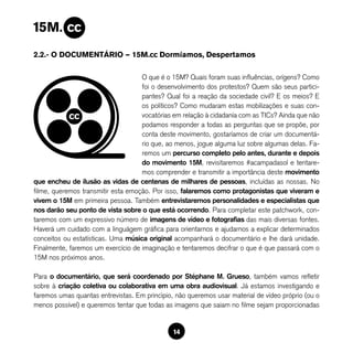 2.2.- O DOCUMENTÁRIO — 15M.cc Dormíamos, Despertamos

                                    O que é o 15M? Quais foram suas influências, orígens? Como
                                    foi o desenvolvimento dos protestos? Quem são seus partici-
                                    pantes? Qual foi a reação da sociedade civil? E os meios? E
                                    os políticos? Como mudaram estas mobilizações e suas con-
                                    vocatórias em relação à cidadanía com as TICs? Ainda que não
                                    podamos responder a todas as perguntas que se propõe, por
                                    conta deste movimento, gostaríamos de criar um documentá-
                                    rio que, ao menos, jogue alguma luz sobre algumas delas. Fa-
                                    remos um percurso completo pelo antes, durante e depois
                                    do movimento 15M, revisitaremos #acampadasol e tentare-
                                    mos comprender e transmitir a importância deste movimento
que encheu de ilusão as vidas de centenas de milhares de pessoas, incluídas as nossas. No
filme, queremos transmitir esta emoção. Por isso, falaremos como protagonistas que viveram e
vivem o 15M em primeira pessoa. Também entrevistaremos personalidades e especialistas que
nos darão seu ponto de vista sobre o que está ocorrendo. Para completar este patchwork, con-
taremos com um expressivo número de imagens de vídeo e fotografias das mais diversas fontes.
Haverá um cuidado com a linguágem gráfica para orientarnos e ajudarnos a explicar determinados
conceitos ou estatísticas. Uma música original acompanhará o documentário e lhe dará unidade.
Finalmente, faremos um exercício de imaginação e tentaremos decifrar o que é que passará com o
15M nos próximos anos.

Para o documentário, que será coordenado por Stéphane M. Grueso, também vamos refletir
sobre à criação coletiva ou colaborativa em uma obra audiovisual. Já estamos investigando e
faremos umas quantas entrevistas. Em princìpio, não queremos usar material de vídeo próprio (ou o
menos possível) e queremos tentar que todas as imagens que saiam no filme sejam proporcionadas


                                               14
 