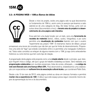 2.3.- A PÁGINA WEB — 15M.cc Banco de idéias

                         Desde o início do projeto, existe uma página web na qual descrevemos
                         os fundamentos de 15M.cc, assim como os avanços que levamos a cabo
                         valendo-se de uma categoria do blog. De todas formas, junto com as
                         outras obras (documentário e livro), o terceiro eixo do projeto é o desen-
                         volvimento de uma página web interativa.

                          Essa web tem uma dupla função: por um lado, será uma ferramenta de
                          recoleta de materiais (textos, vídeos, audios, fotografias), e por outro
                          permitirá uma visualização de conteúdos fazendo com que o usuário
                          “experimente seu próprio 15M”. O chamamos «banco de idéias», porque
armazenará uma árvore de conceitos que não tem por que ter limite de desenvolvimento. Propore-
mos uma série de “tags” que estarão conectados entre si e permitirão uma navegação multidirecio-
nal. Todos estes conceitos se enlaçam de alguma maneira com o 15M, já seja como antecedentes
históricos ou como termos que tem outro tipo de relação.

A programação desta página está proposta como uma criação aberta desde o princípio, quer dizer,
que ninguém inicia o código, até que o grupo de trabalho estabeleça as bases. Será realizada uma
programação colaborativa com reuniões presenciais, listas de correio, etherpads,... e o código da
web será liberado sob uma licença Affero GPL. Para desenvolvê-la, estabelecemos uma colabora-
ção com especialistas em software livre da associação cultural aLabs, que coordenará Pablo Soto.

Desde o dia 15 de maio de 2012, esta página conterá as obras em diversos formatos e permitirá
manter viva a experiência do 15M. A idéia é que este espaço possa seguir crescendo mesmo de-
pois da apresentação do livro e do documentário.




                                               16
 